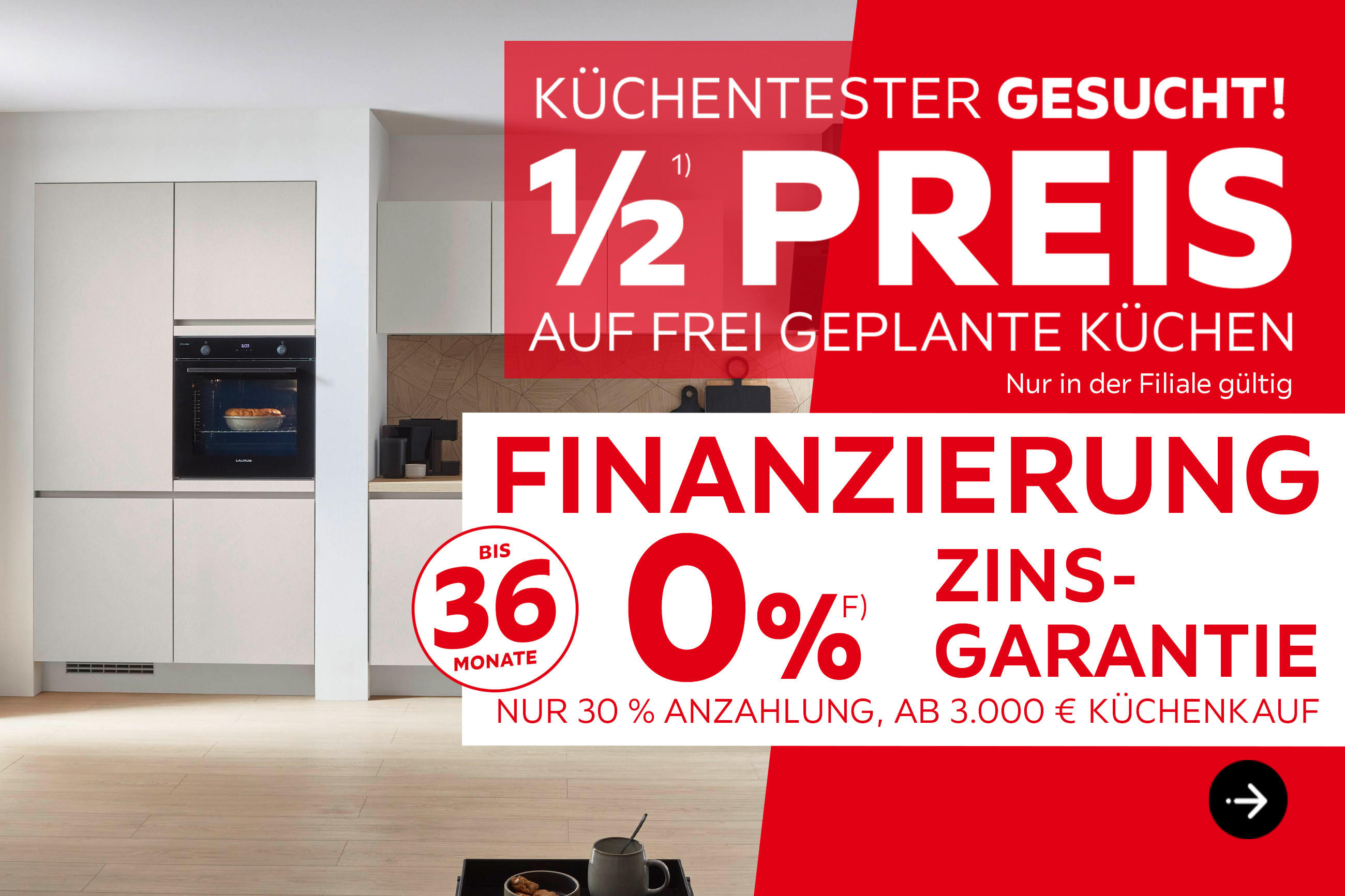 Küchentester gesucht! 1/2 Preis auf frei geplante Küchen, nur in der Filiale gültig. Finanzierung bis 36 Monate, 0% Zinsgarantie, nur 30% Anzahlung, ab 3.000€ Küchenkauf