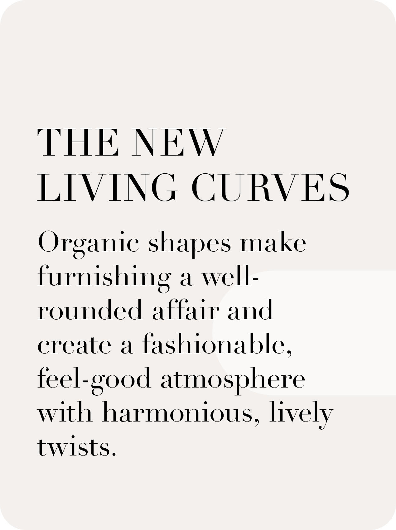 The new living curves. Organic shapes make furnishing a well rounded affair and create a fashinable, feel-good atmosphere with harmonious, lively twists.