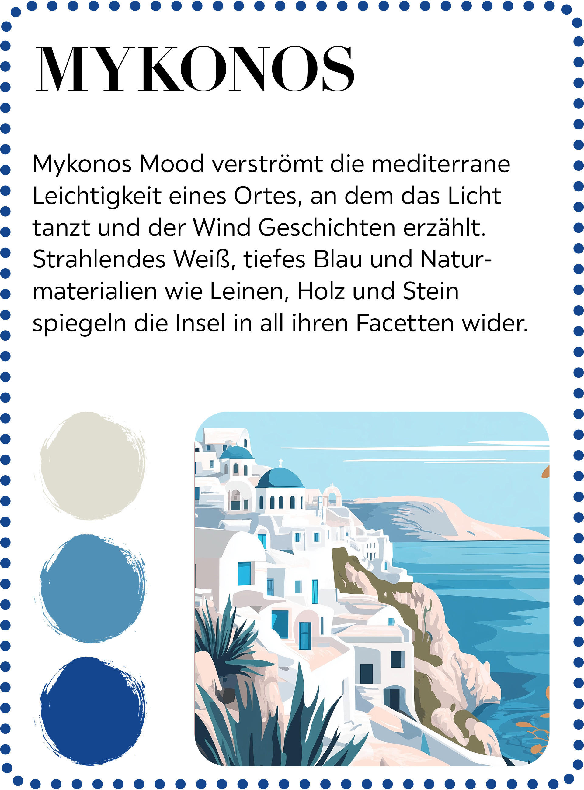 Mykonos Mood verstromt die mediterrane Leichtigkeit eines Ortes, an dem das Licht tanzt und der Wind Geschichten erzählt. Strahlendes Weiß, tietes Blau und Natur-materialien wie Leinen, Holz und Stein spiegeln die Insel in all ihren Facetten wider.