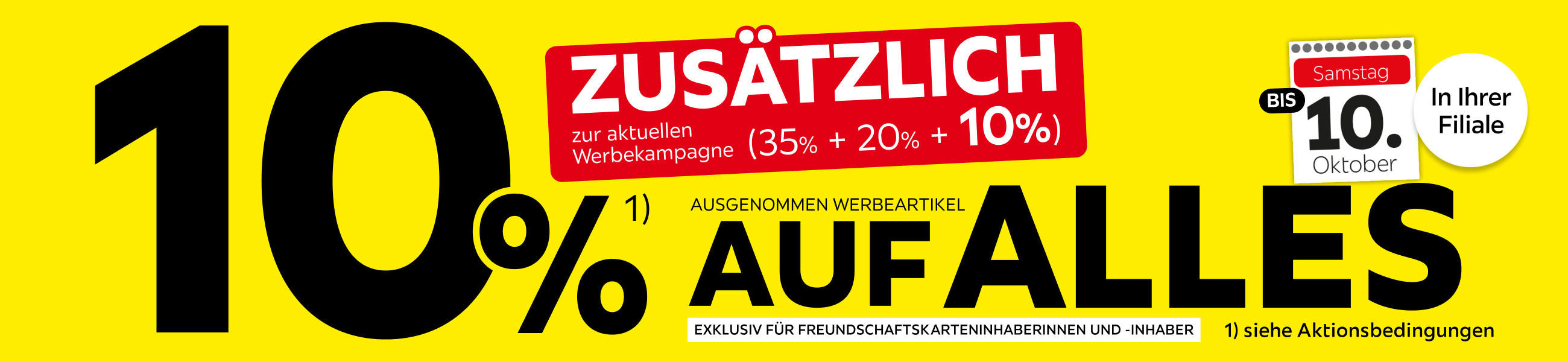 10% zusätzlich zur aktuellen Werbekampagne (35% + 20% + 10%) auf Alles (ausgenommen Werbeartikel) Exklusiv für Freundschaftskarteninhaber*innen bis 10.10 in ihrer Filiale