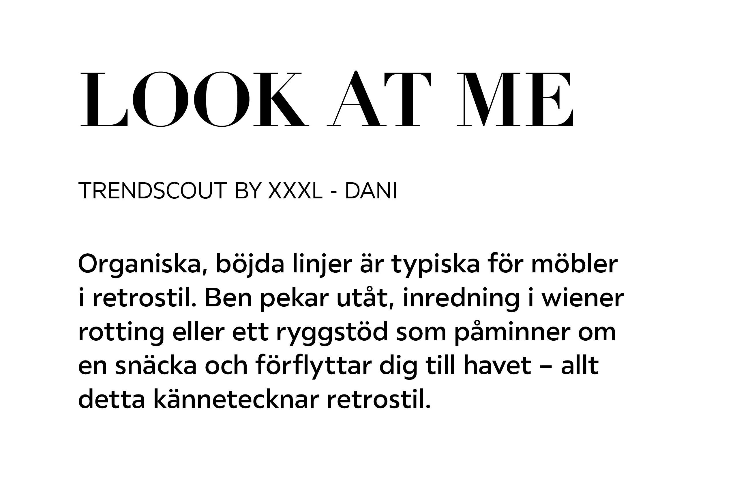 LOOK AT ME TRENDSCOUT BY XXXL – DANI Organiska, böjda linjer är typiska för möbler i retrostil. Ben pekar utåt, inredning i wiener rotting eller ett ryggstöd som påminner om en snäcka och förflyttar dig till havet – allt detta kännetecknar retrostil.
