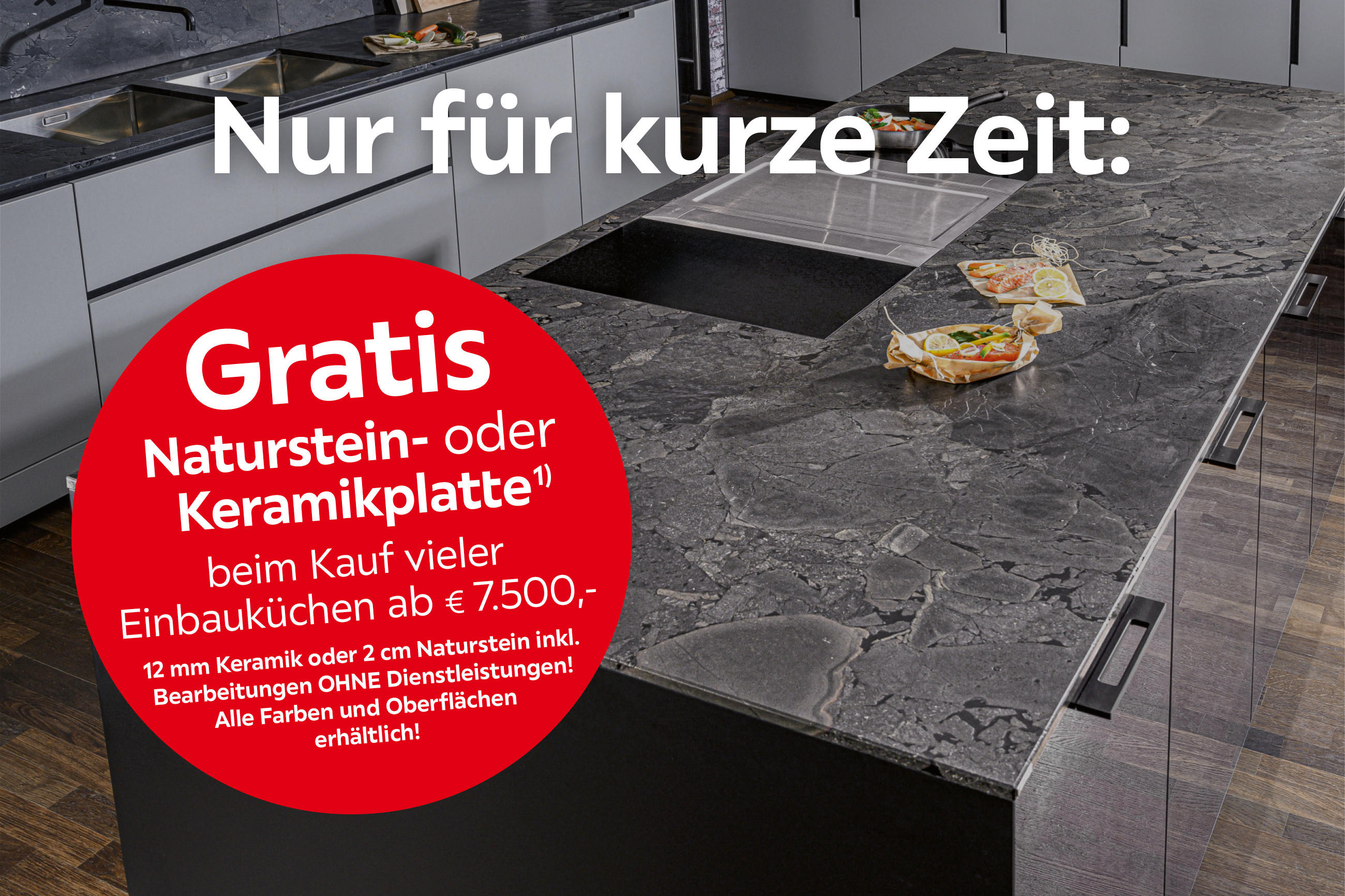 Nur für kurze Zeit: Gratis Naturstein- oder Keramikplatte¹) beim Kauf vieler Einbauküchen ab € 7.500,- 12 mm Keramik oder 2 cm Naturstein inkl. Bearbeitungen OHNE Dienstleistungen! Alle Farben und Oberflächen erhältlich!