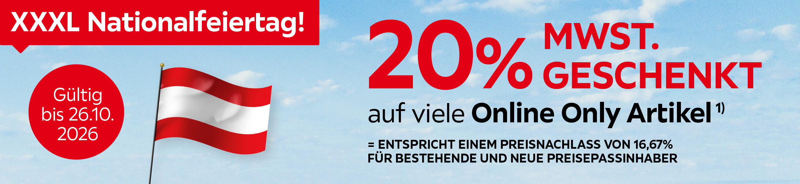 XXXL Nationalfeiertag. 20% MwSt. geschenkt auf viele Online Only Artikel. Entspricht einem Preisnachlass von 16,67%. Für bestehende und neue Preisepassinhaber. Gültig bis 26.10.2026.
