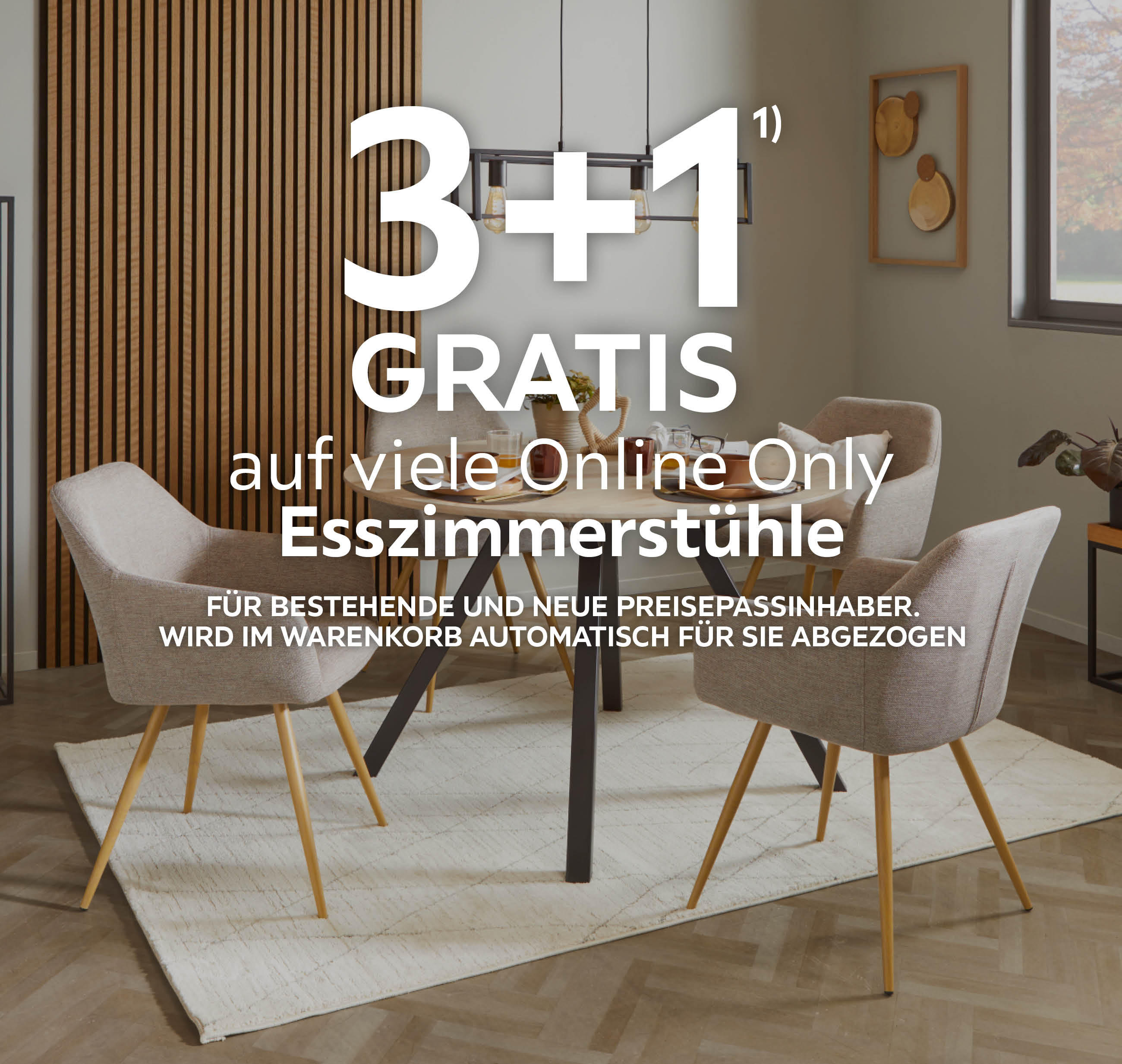 3+1 GRATIS auf viele Online Only Esszimmerstühle; Für bestehende und neue Preisepassinhaber; Wird im Warenkorb automatisch für Sie abgezogen
