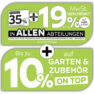 Mindestens 35% mit Freundschaftskarte + zusätzlich 19% MwSt. geschenkt auf viele Artikel in allen Abteilungen exklusiv für Freundschaftskarteninhaberinnen und -inhaber in Ihrer Filiale + Bis zu 10% auf Garten & Zubehör on top