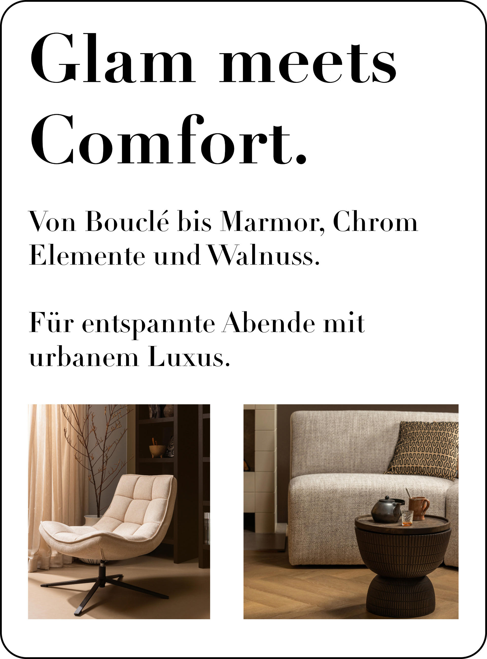 Glam meets Comfort. Von Bouclé bis Marmor, Chrom Elemente und Walnuss. Für entspannte Abende mit urbanem Luxus.
