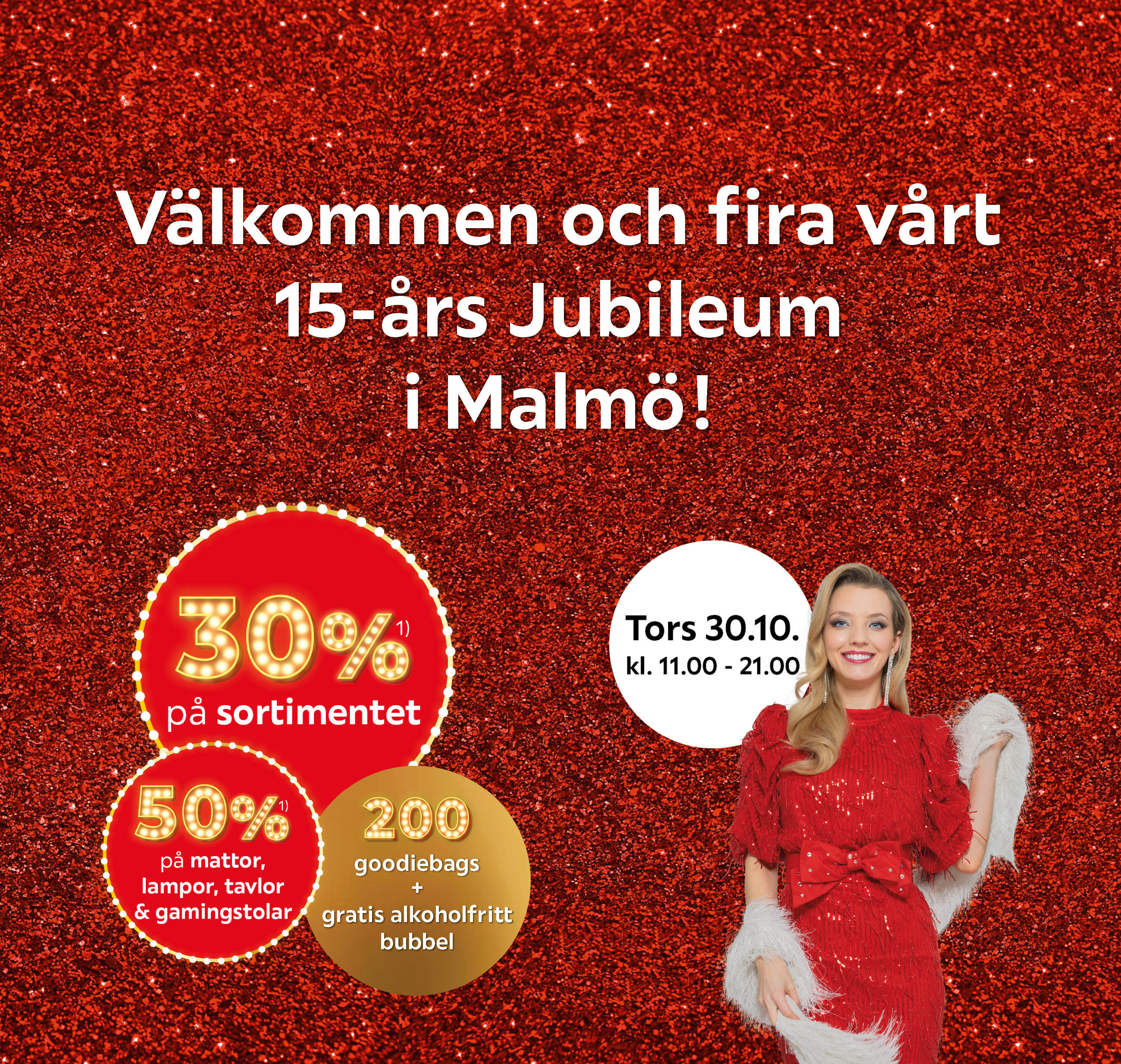  Välkommen och fira vårt 15-års Jubileum i Malmö! Tors 30.10. kl. 11.00 – 21.00 30% på sortimentet, 50% på mattor, lampor, tavlor & gamingstolar