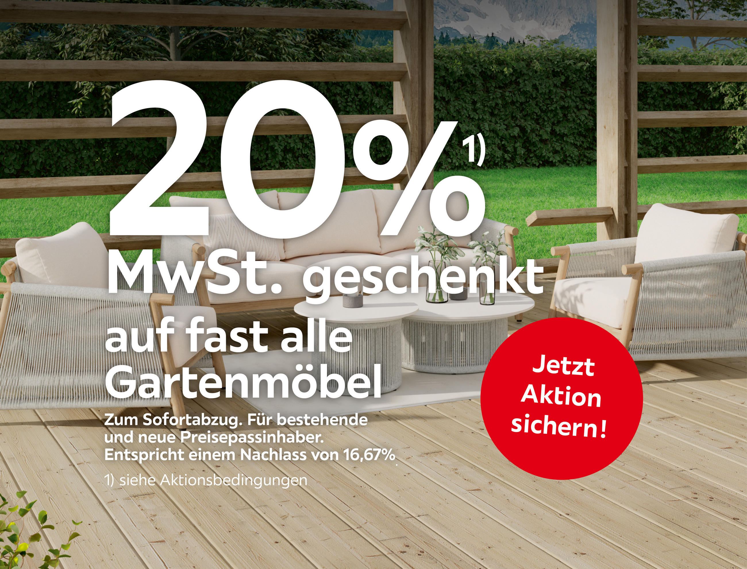 20%¹) MwSt. geschenkt auf fast alle Gartenmöbel Zum Sofortabzug. Für bestehende und neue Preisepassinhaber. Entspricht einem Nachlass von 16,67%. Jetzt Aktion sichern!