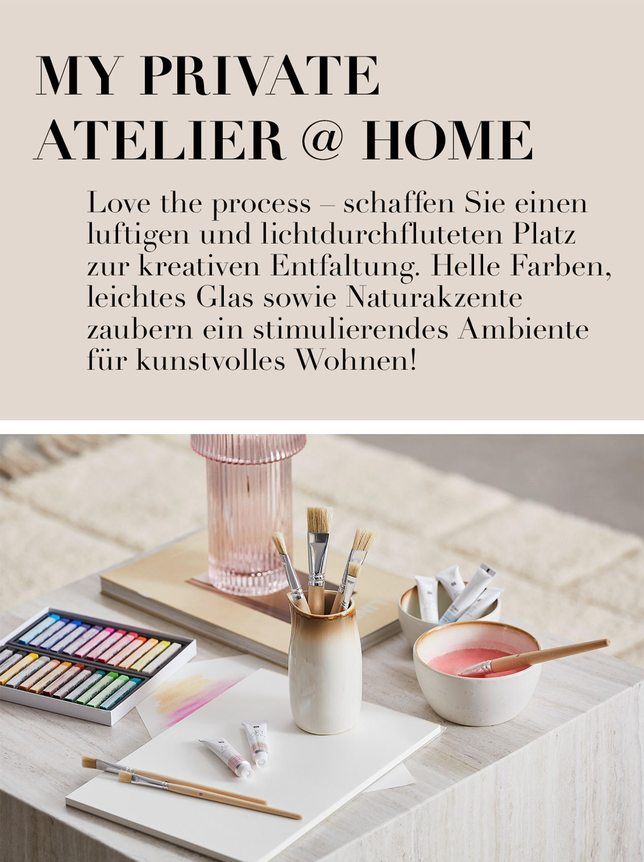MY P R I VAT E ATELIER @ HOME Love the process - schaffen Sie einen luftigen u n d lichtdurchfluteten Platz zur kreativen Ent- faltung. Helle Farben, leichtes Glas sowie Natur- akzente zaubern ein stimulierendes Ambiente für kunstvolles Wohnen!