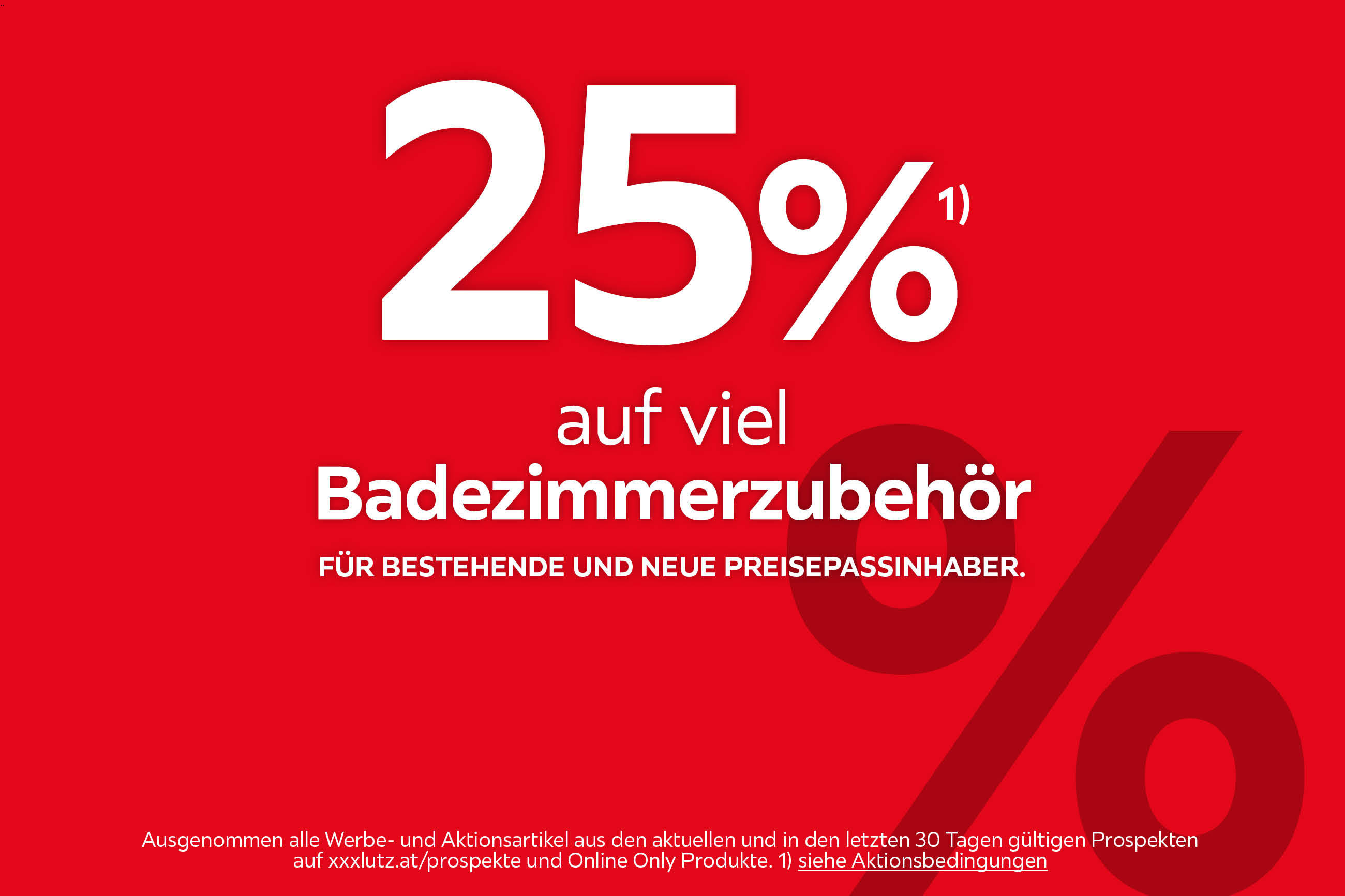 25%¹⁾ auf viel Badezimmerzubehör. Für bestehende und neue Preisepassinhaber. Ausgenommen alle Werbe- und Aktionsartikel aus den aktuellen und in den letzten 30 Tagen gültigen Prospekten auf xxxlutz.at/prospekte und Online Only Produkte