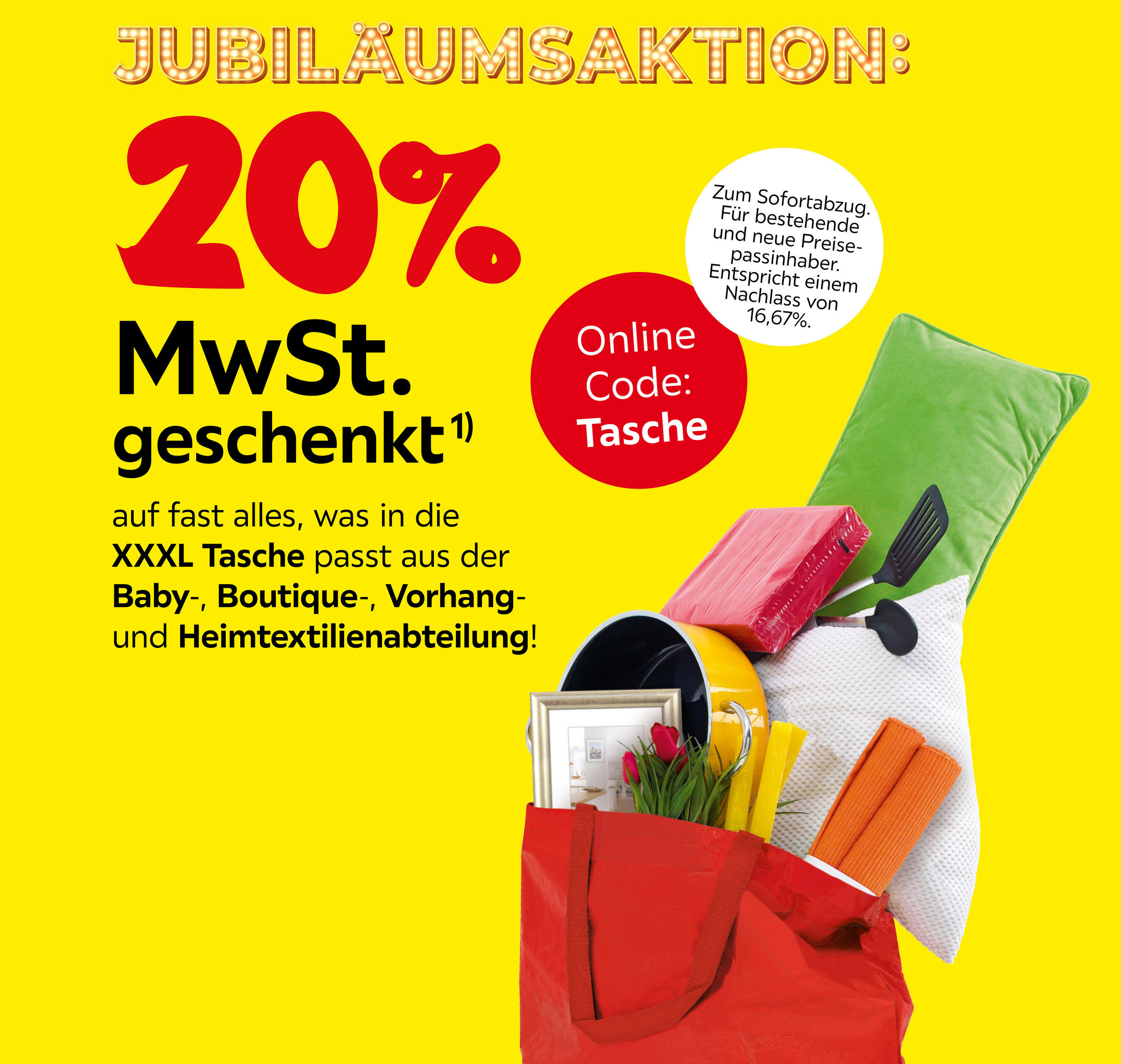 JUBILÄUMSAKTION:20%MwSt. geschenkt auf fast alles, was in die XXXL Tasche passt aus der Baby-,Boutique-,Vorhang-und Heimtextilienabteilung. ZUM SOFORTABZUG. FÜR BESTEHENDE UND NEUE PREISEPASSINHABER. Nachlass von 16,67%. Code:Tasche