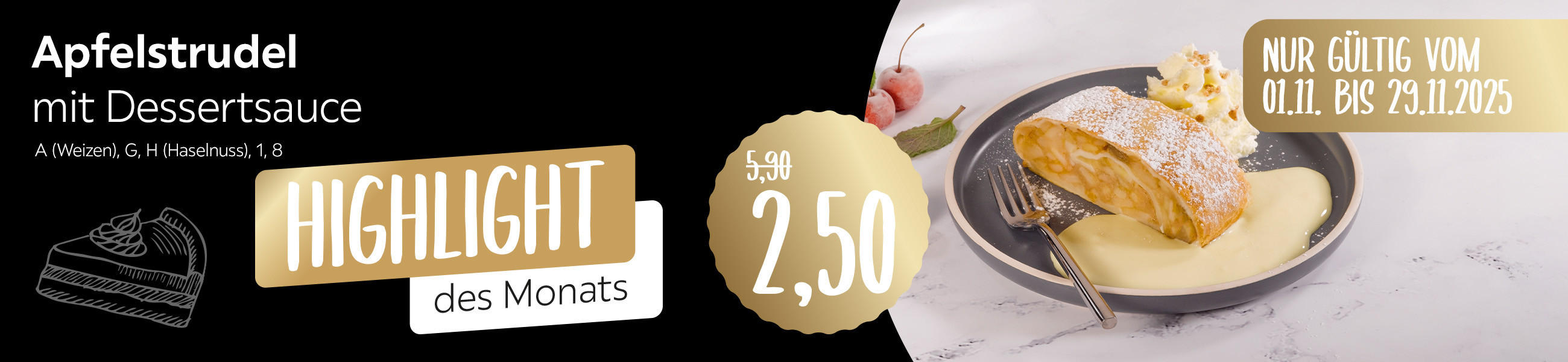 Highlights des Monats - Apfelstrudel mit Dessertsauce für 2,50 anstatt 5,90 - A (Weizen), G, H (Haselnuss), 1, 8 - Nur gültig vom 01.11.2025 - 29.11.2025