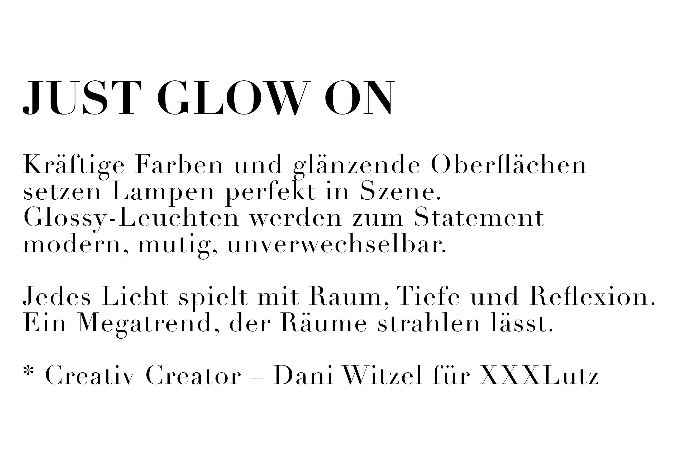 Just glow on. Kräftige Farben und glänzende Oberflächen setzen Lampen perfekt in Szene. Glossy-Leuchten werden zum Statement - modern, mutig, unverwechselbar. Jedes Licht spielt mit Raum, Tiefe, und Reflexion. Ein Megatrend, der Räume strahlen lässt.
