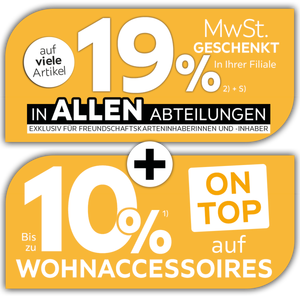 19% MwSt. auf viele Artikel geschenkt - In allen Abteilungen exklusiv für Freundschaftskarteninhaberinnen und -inhaber - In Ihrer Filiale + Bis zu 10% auf Wohnaccessoires on top