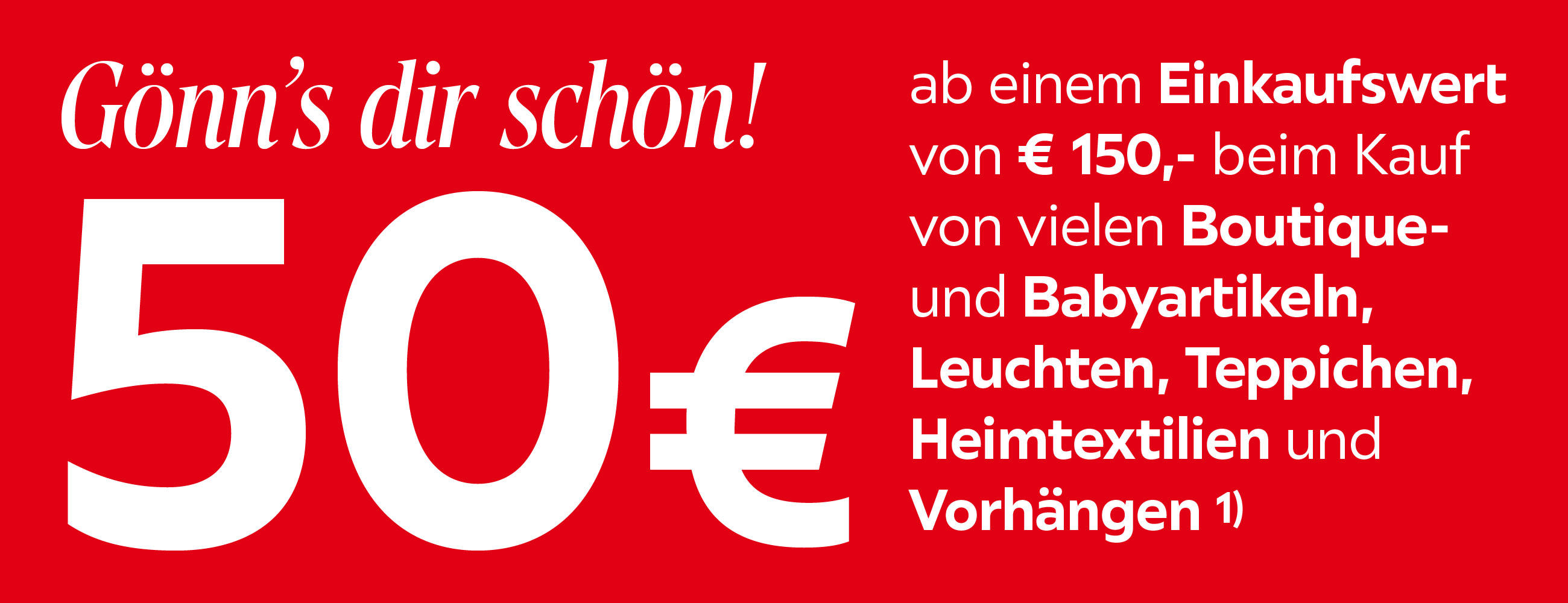 Gönn’s dir schön! 50 € ab einem Einkaufswert von € 150,- beim Kauf von vielen Boutique- und Babyartikeln, Leuchten, Teppichen, Heimtextilien und Vorhängen 1) FÜR BESTEHENDE UND NEUE PREISEPASSINHABER.