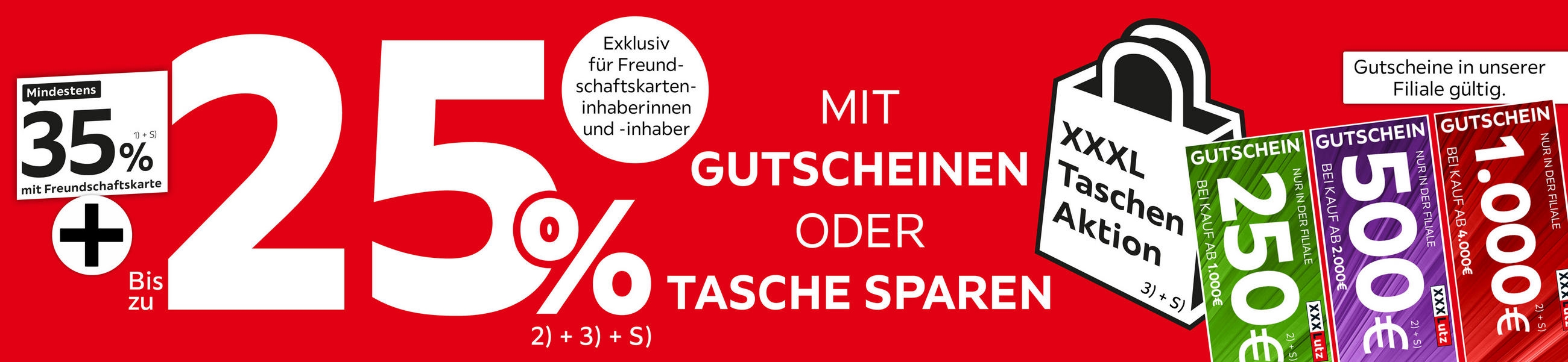 Mindestens 35 % mit Freundschaftskarte + bis zu 25% mit Gutscheinen oder Tasche sparen. XXXL Taschen Aktion. Gutscheine in unserer Filiale gültig: 250€ bei Kauf ab 1000€, 500€ bei Kauf ab 2000€, 1000€ bei Kauf ab 4000€