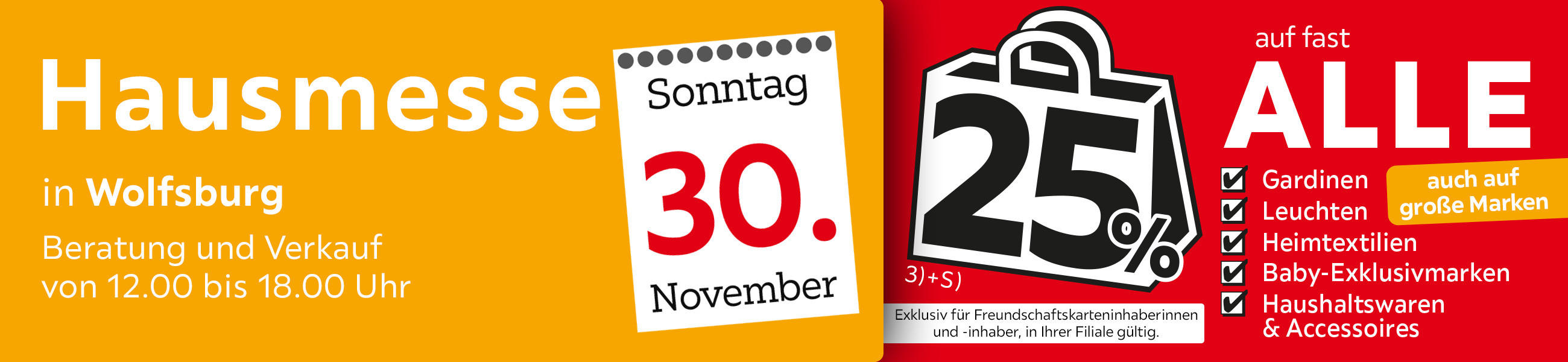 Hausmesse in Wolfsburg Beratung und Verkauf von 12.00 bis 18.00 Uhr - 25% auf fast alle Gardinen,Leuchten,Heimtexti Baby-Exklusivmarken Haushaltswaren und Accessoires - Exklusiv für Freundschaftskarteninhaberinnen und - inhaber, in Ihrer Filiale gültig.