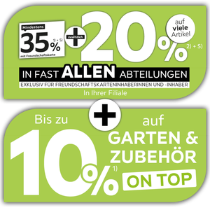 Mindestens 35% mit Freundschaftskarte + zusätzlich 20% auf viele Artikel in Ihrer Filiale in fast allen Abteilungen exklusiv für Freundschaftskarteninhaberinnen und -inhaber + Bis zu 10% auf Garten & Zubehör on top