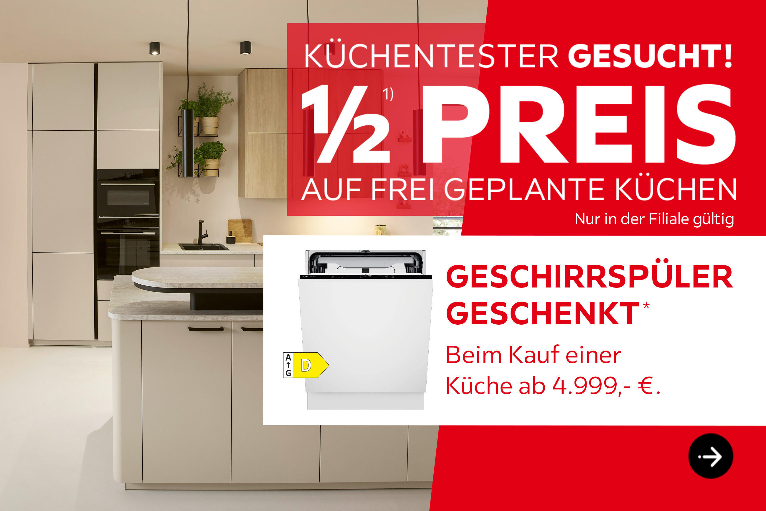 Küchentester gesucht! 1/2 Preis auf frei geplante Küchen, nur in der Filiale gültig. GESCHIRRSPÜLER GESCHENKT* Beim Kauf einer Küche ab 4.999 €.