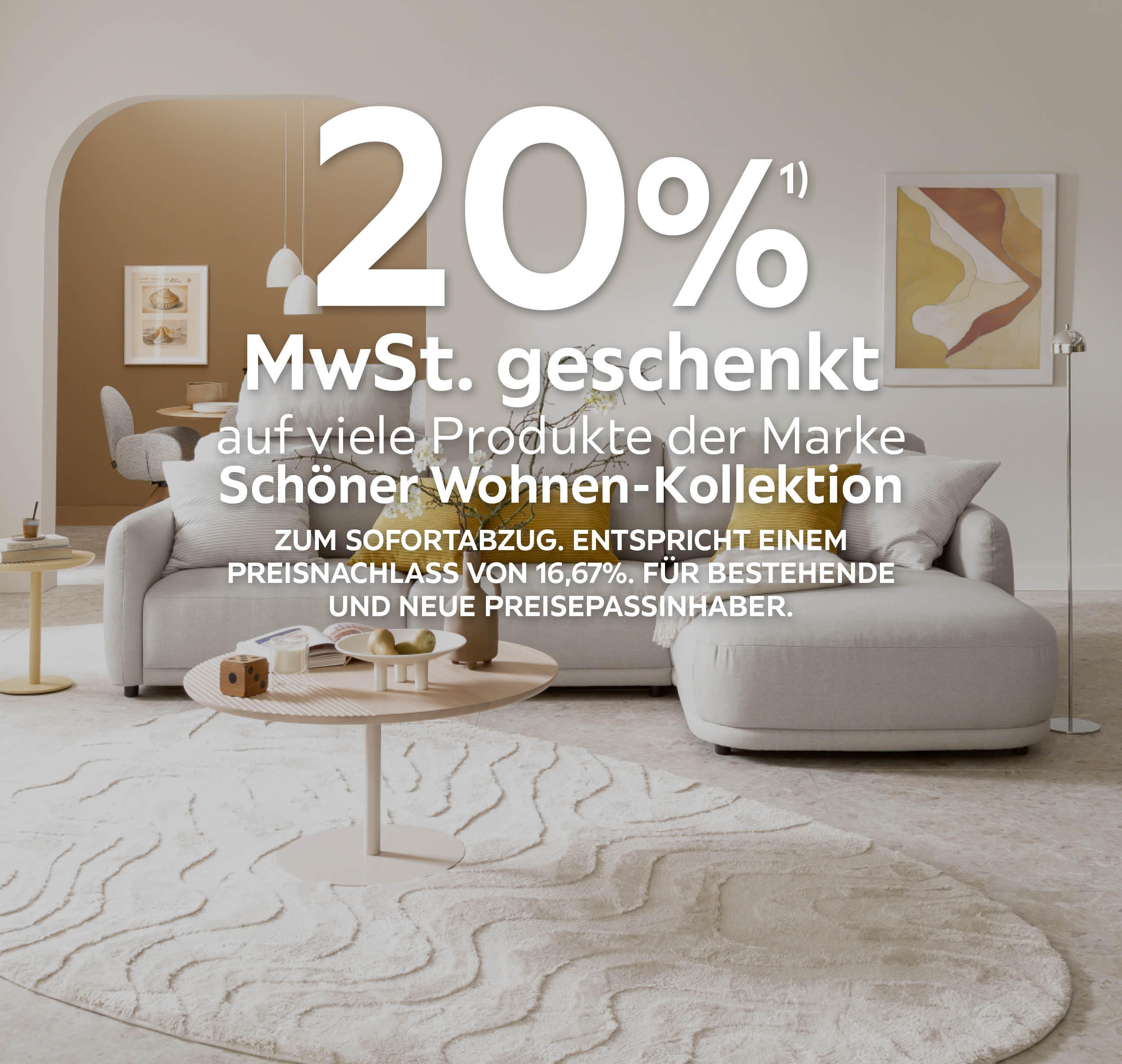 20% MwSt. geschenkt auf viele Produkte der Marke Schöner Wohnen-Kollektion; Zum Sofortabzug; Entspricht einem Preisnachlass von 16,67%;Für bestehende und neue Preisepassinhaber