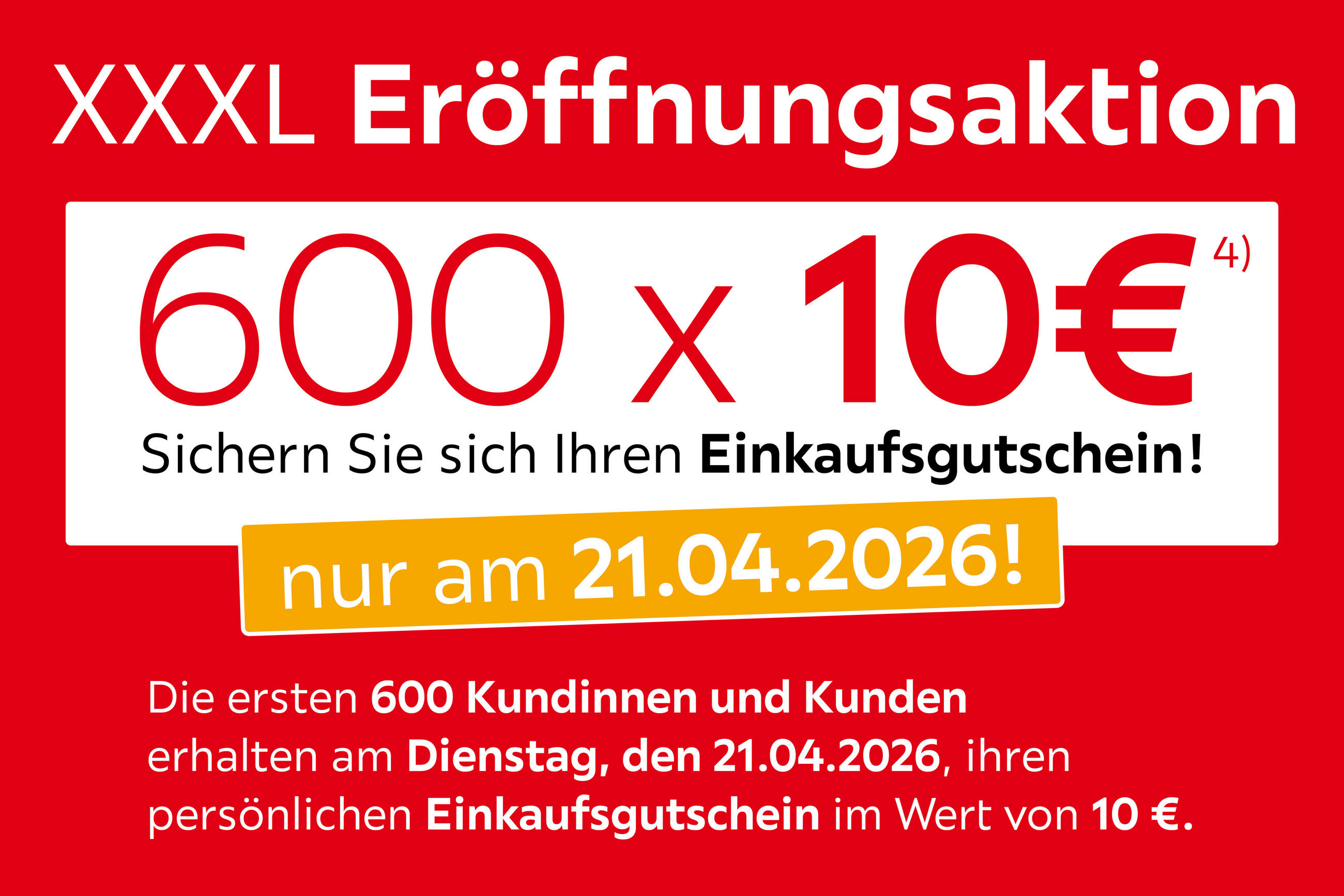 XXXL Eröffnungsaktion 600x10€ sichern Sie sich Ihren Einkaufsgutschein nur am 21.04.2026! Die ersten 600 Kund*innen erhalten am Dienstag, den 21.04.26 Ihren persönlichen Einkaufsgutschein im Wert von 10€