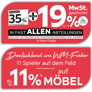 Mindestens 35% mit Freundschaftskarte + zusätzlich 19% MwSt. geschenkt auf viele Artikel in fast allen Abteilungen exklusiv für Freundschaftskarteninhaberinnen und -inhaber - In Ihrer Filiale + Bis zu 11% auf Möbel