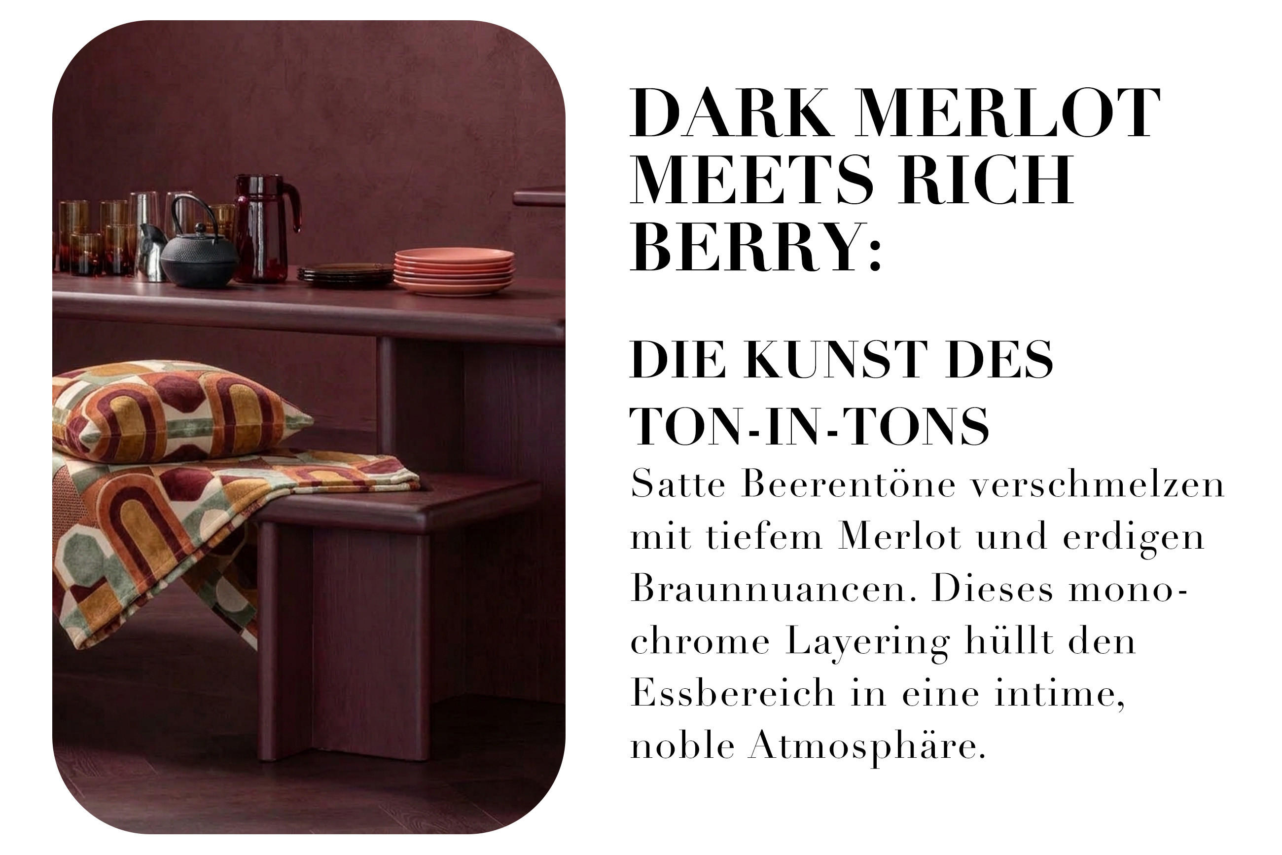 DARK MERLOT MEETS RICH BERRY: DIE KUNST DES TON-IN-TONS Satte Beerentöne verschmelzen mit tiefem Merlot und erdigen Braunnuancen. Dieses monochrome Layering hüllt den Essbereich in eine intime, noble Atmosphäre.