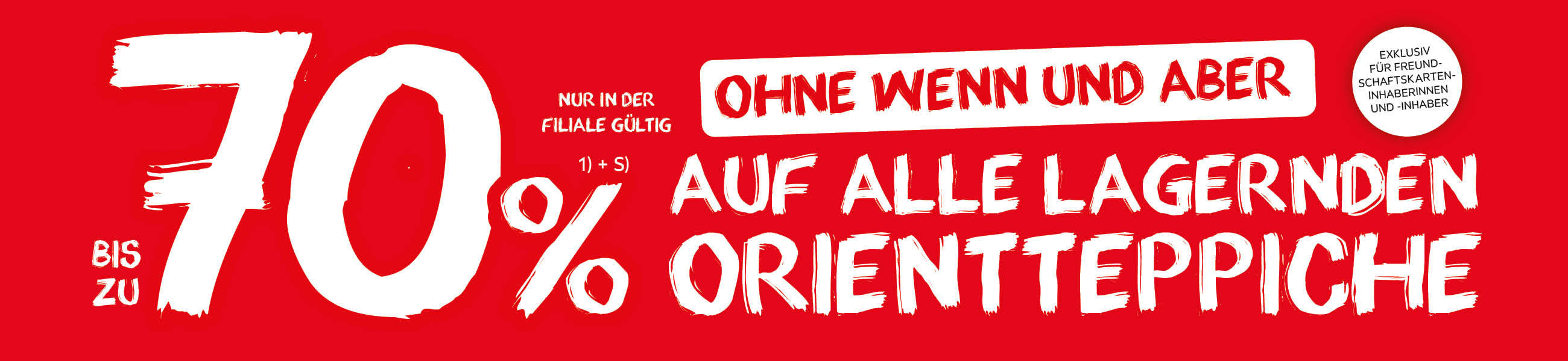 Bis zu 70% auf alle lagernden Orientteppiche - Ohne wenn und aber - Exklusiv für Freundschaftskarteninhaberinnen und -inhaber - Nur in der Filiale gültig.