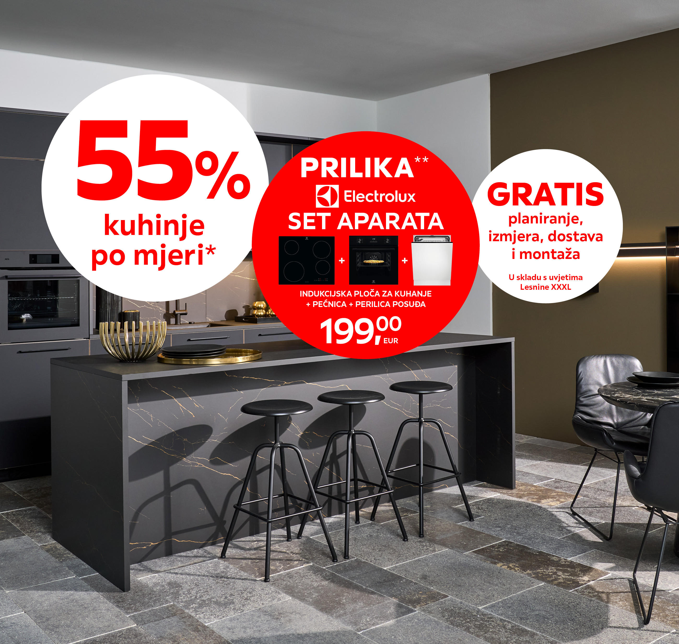 55% kuhinje po mjeri* PRILIKA* Electrolux set aparata: indukcijska ploča za kuhanje + pećnica + perilica posuđa 199,00 € GRATIS planiranje, izmjera, dostava i montaža u skladu s uvjetima Lesnine XXXL