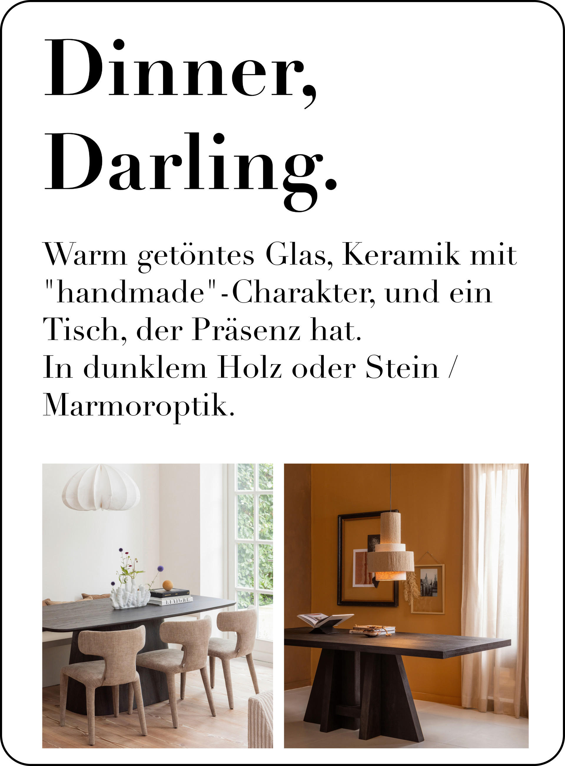 Dinner, Darling. warm getöntes Glas, Keramik mit „handmade“-Charakter und ein Tisch, der Präsenz hat – gern in dunklem Holz oder Stein-/Marmoroptik.