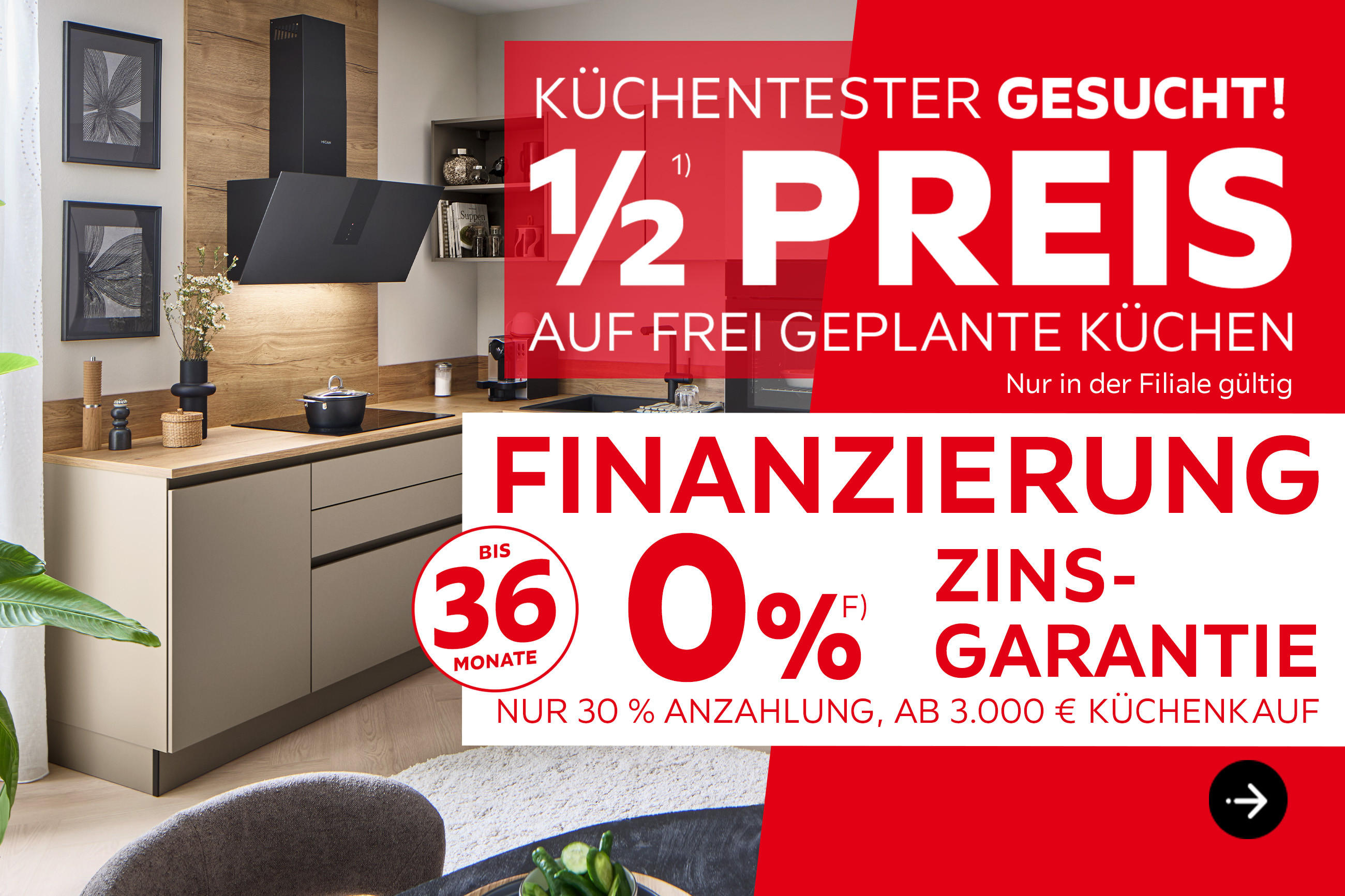 Küchentester gesucht! 1/2 Preis auf frei geplante Küchen, nur in der Filiale gültig. Finanzierung bis 36 Monate, 0% Zinsgarantie, nur 30% Anzahlung, ab 3.000€ Küchenkauf