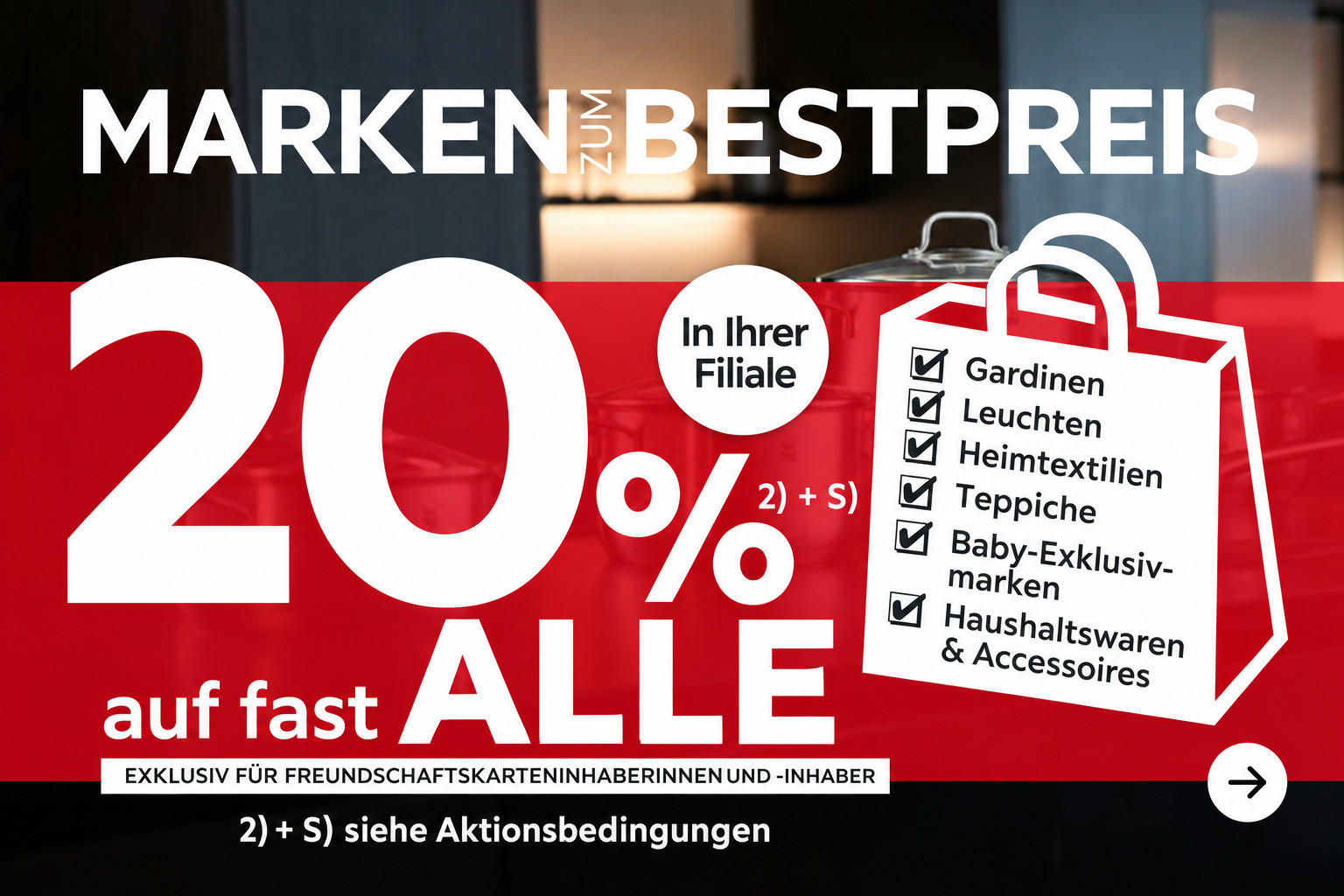 Marken zum Bestpreis - 20% Taschenaktion auf fast alle Gardinen, Leuchten, Heimtextilien, Baby-Exklusivmarken, Haushaltswaren und Accessoires in Ihrer Filiale - Exklusiv für Freundschaftskarteninhaberinnen und -inhaber