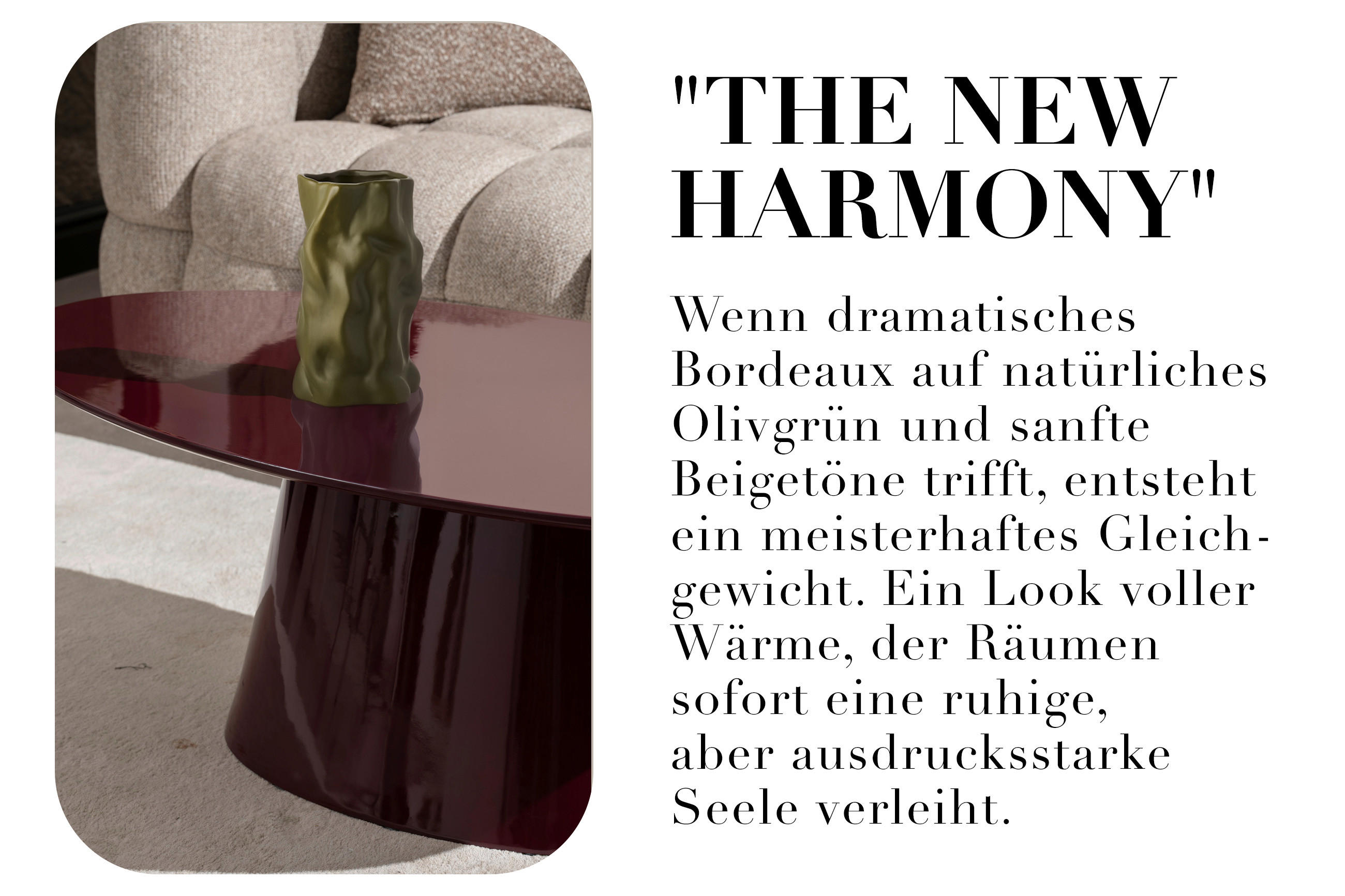 "THE NEW HARMONY" Wenn dramatisches Bordeaux auf natürliches Olivgrün und sanfte Beigetöne trifft, entsteht ein meisterhaftes Gleich-gewicht. Ein Look voller Wärme, der Räumen sofort eine ruhige, aber ausdrucksstarke Seele verleiht.