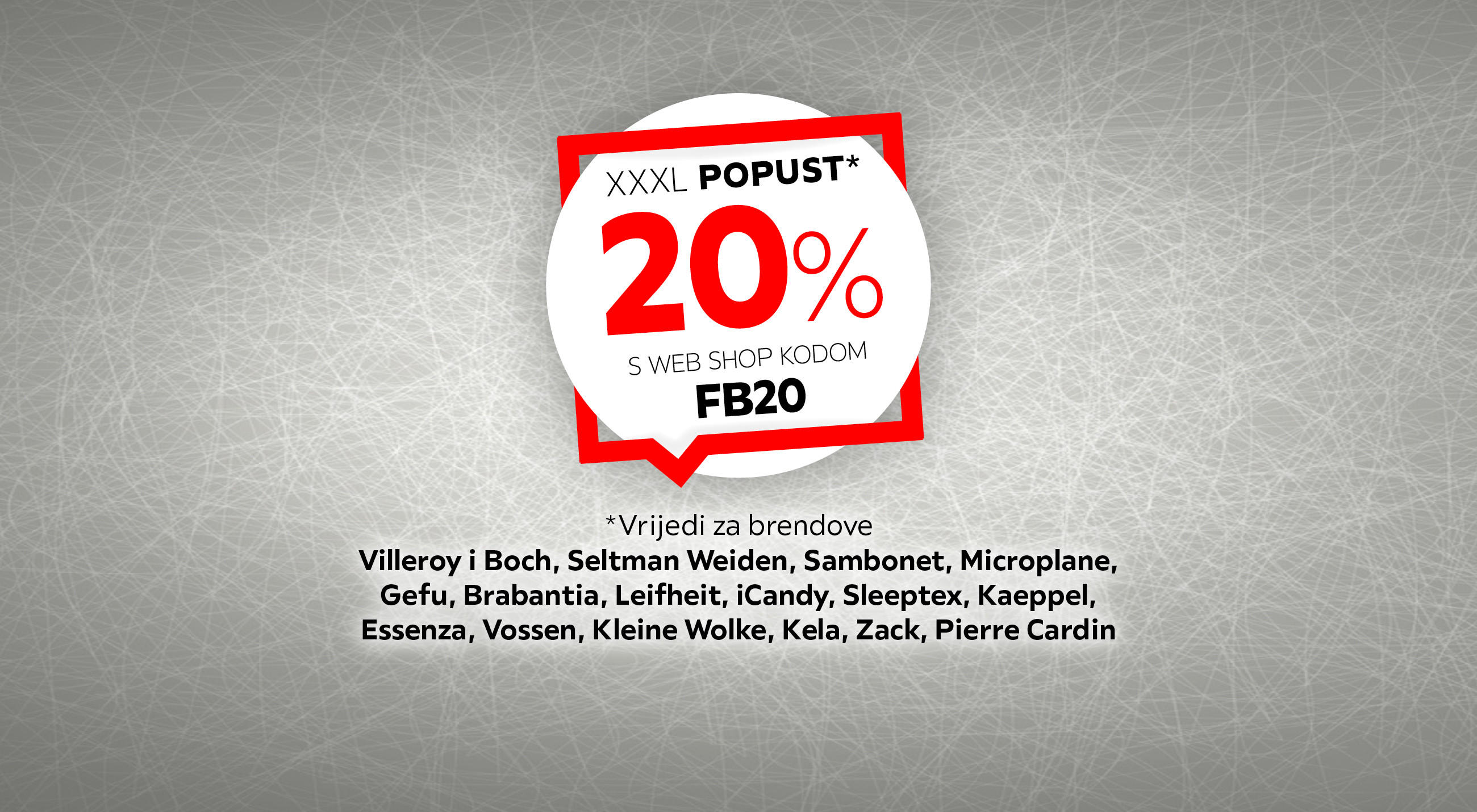 XXXL popust* 20% s web shop kodom FB20 *Vrijedi za brendove Villeroy i Boch, Seltman Weiden, Sambonet, Microplane, Gefu, Brabantia, Leifheit, iCandy, Sleeptex, Kaeppel, Essenza, Vossen, Kleine Wolke, Kela, Zack