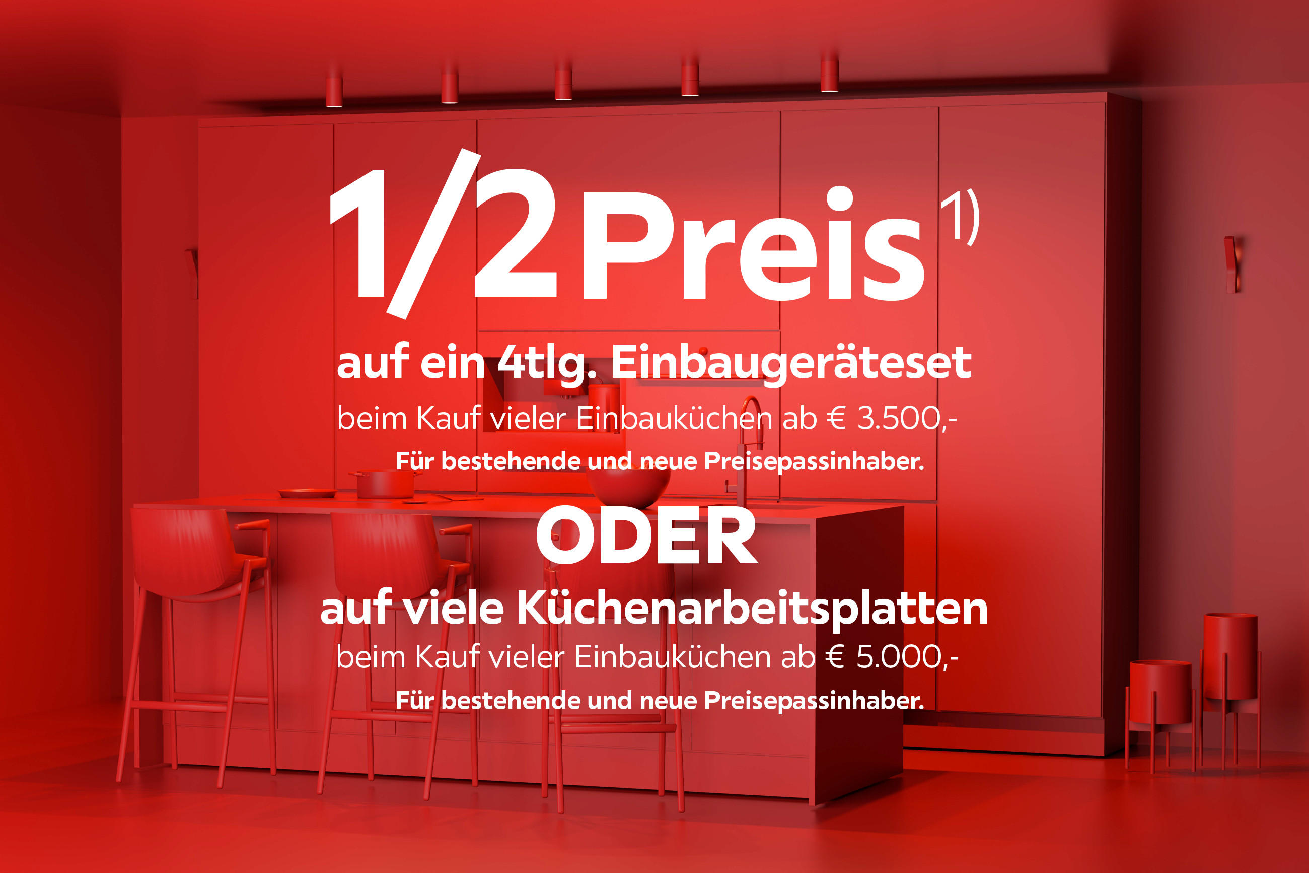 1/2 Preis auf ein 4tlg. Einbaugeräteset beim Kauf vieler Einbauküchen ab € 3500 Für bestehende & neue Preisepassinhaber oder auf viele Küchenarbeitsplatten beim Kauf vieler Einbauküchen ab €5000 Für bestehende & neue Preisepassinhaber