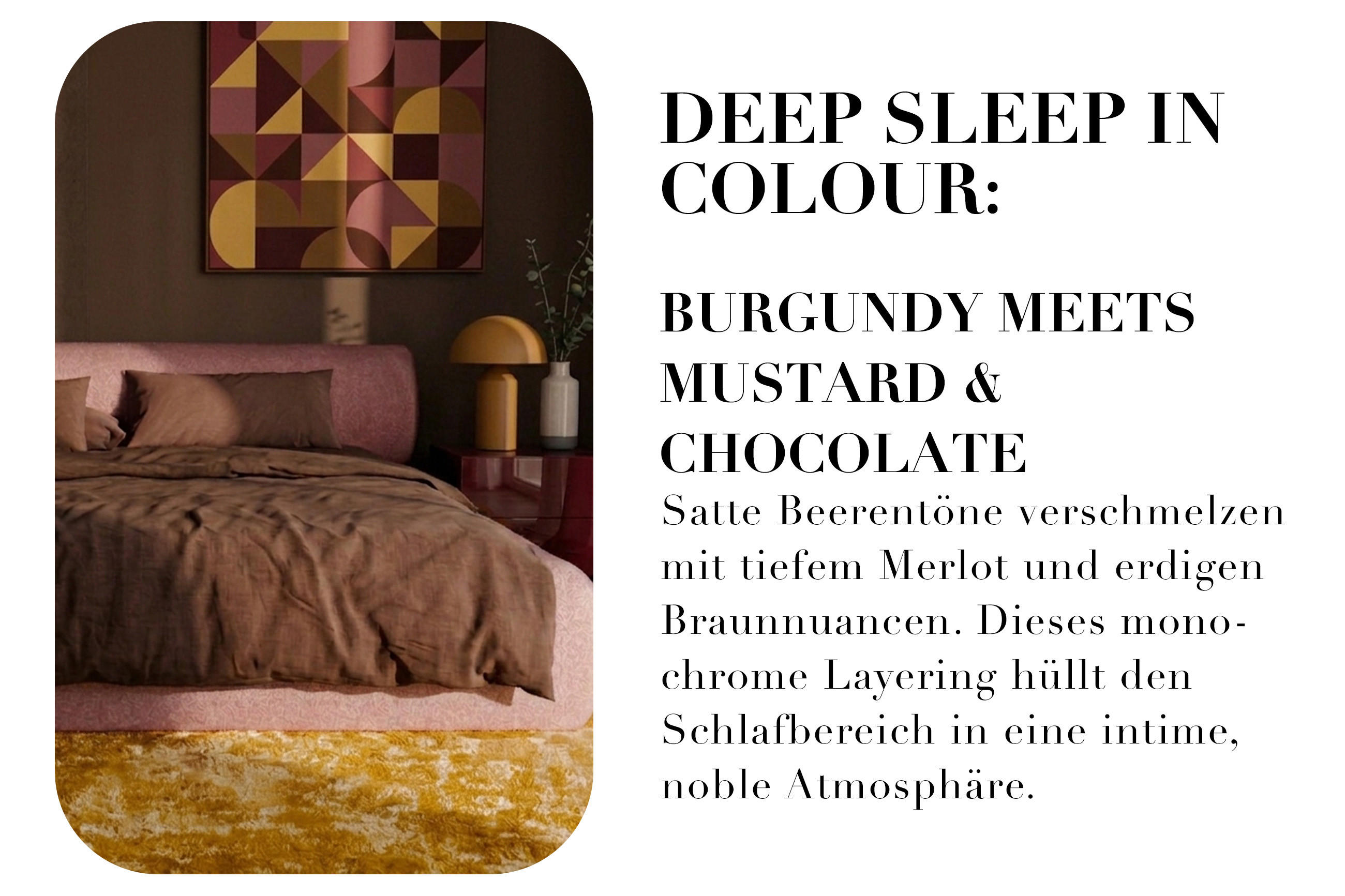 DEEP SLEEP IN COLOUR: BURGUNDY MEETS MUSTARD & CHOCOLATE Satte Beerentöne verschmelzen mit tiefem Merlot und erdigen Braunnuancen. Dieses monochrome Layering hüllt den Schlafbereich in eine intime, noble Atmosphäre.