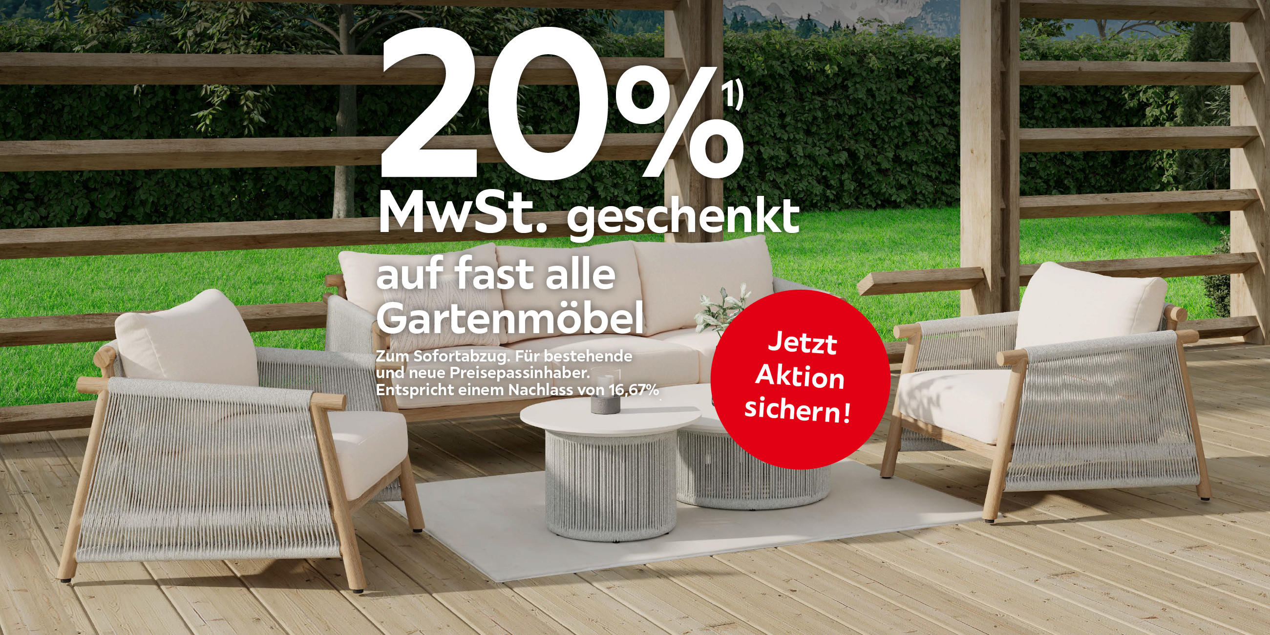 20%¹) MwSt. geschenkt auf fast alle Gartenmöbel Zum Sofortabzug. Für bestehende und neue Preisepassinhaber. Entspricht einem Nachlass von 16,67%. Jetzt Aktion sichern!