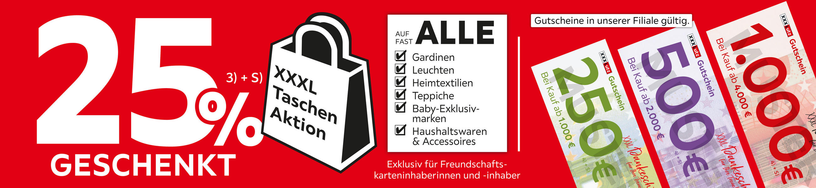 25% geschenkt, Taschen Aktion, auf fast alle Gardinen, Leuchten, Heimtex, Teppiche, Baby-Exkl. Marken, Haushalt & Access; Exkl. für Freundschaftskarteninhaber*innen. Gutschein Filiale gültig: 250€ ab 1.000€, 500€ ab 2.000€ & 1.000€ ab 4.000€