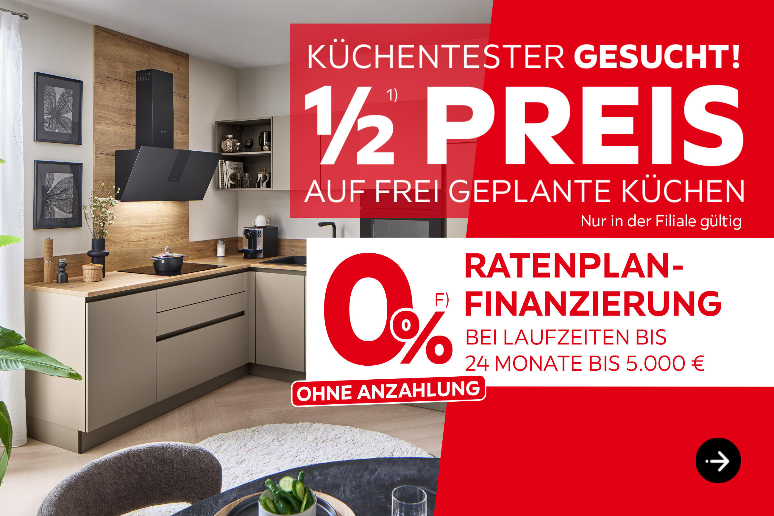 Küchentester gesucht! 1/2 Preis auf geplante Küchen; Nur in der Filiale gültig; 0% Raten-Finanzierung; ohne Anzahlung; bei Laufzeiten bis 24 Moante bis 5.000 €