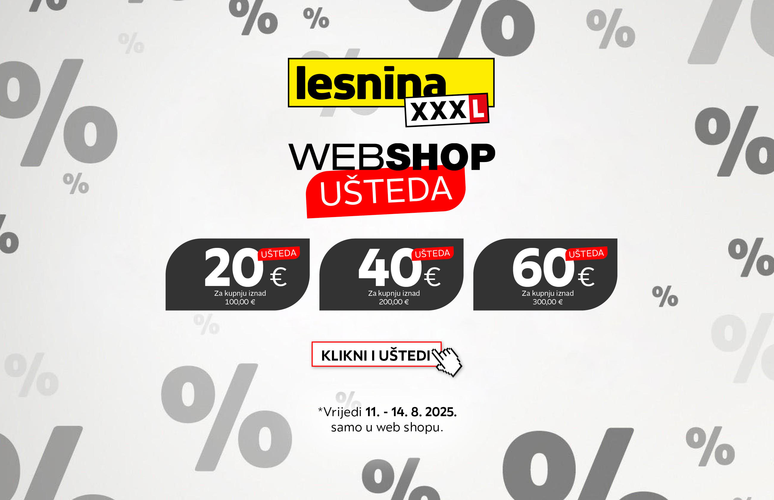 Lesnina XXXL webshop - Ušteda 20 € za kupnju iznad 100,00 € / Ušteda 40 € za kupnju iznad 200,00 € / Ušteda 60 € za kupnju iznad 300,00 € - Klikni i uštedi *Vrijedi 14.-18.7.2025. samo u web shopu.