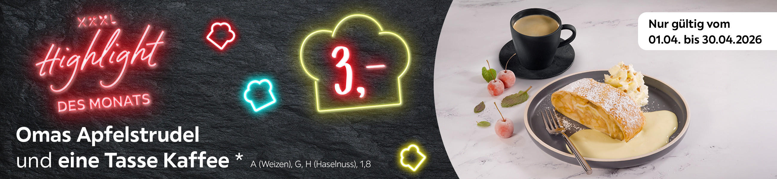 XXXL Highlight des Monats 3,- (Preisangabe in einer leuchtenden Kochmütze) Omas Apfelstrudel und eine Tasse Kaffee* A (Weizen), G, H (Haselnuss), 1,8 (Allergenhinweis) Nur gültig vom 01.04. bis 30.04.2026