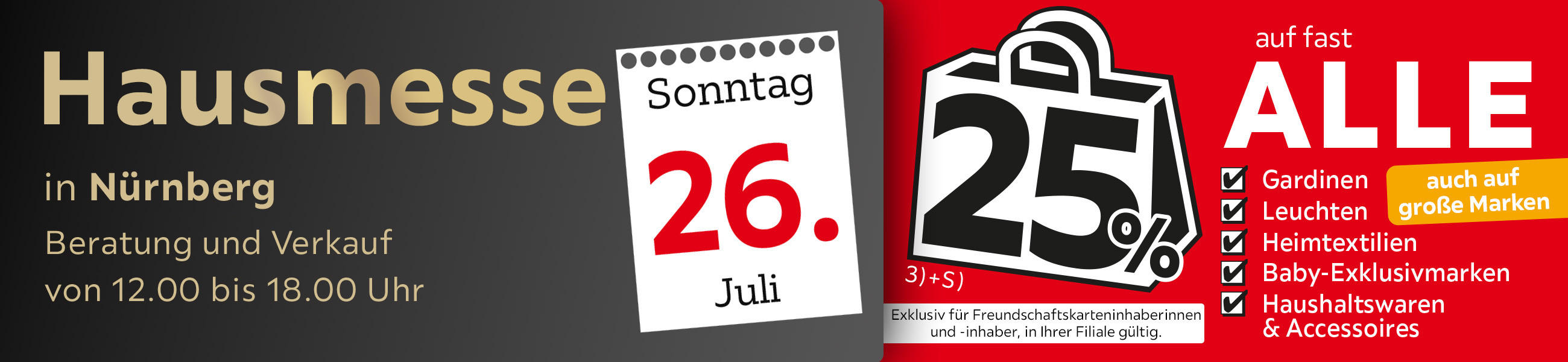 Hausmesse am 26.07 in Nürnberg, Beratung und Verkauf von 12.00 bis 18.00 Uhr. 25% auf fast alle Gardinen, Leuchten, Heimtextilien, Baby-Exklusivmarken, Haushaltswaren & Accessoires. Exkl. für Freundschaftskarteninhaber*innen, in Ihrer Filiale gültig.