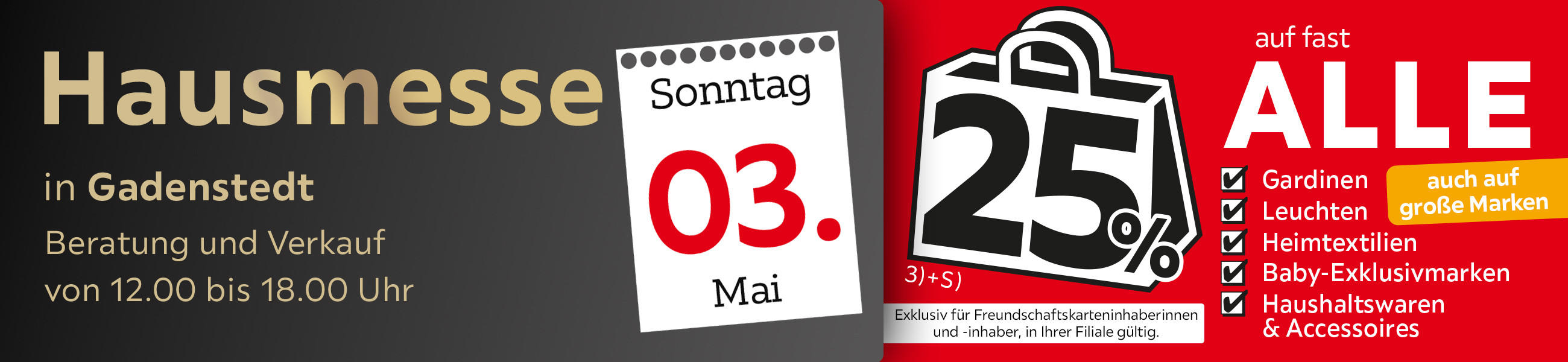 Hausmesse in Gadenstedt am 03.05. - 25% auf fast alle Gardinen,Leuchten,Heimtexti Baby-Exklusivmarken Haushaltswaren und Accessoires - Exklusiv für Freundschaftskarteninhaberinnen und - inhaber, in Ihrer Filiale gültig.