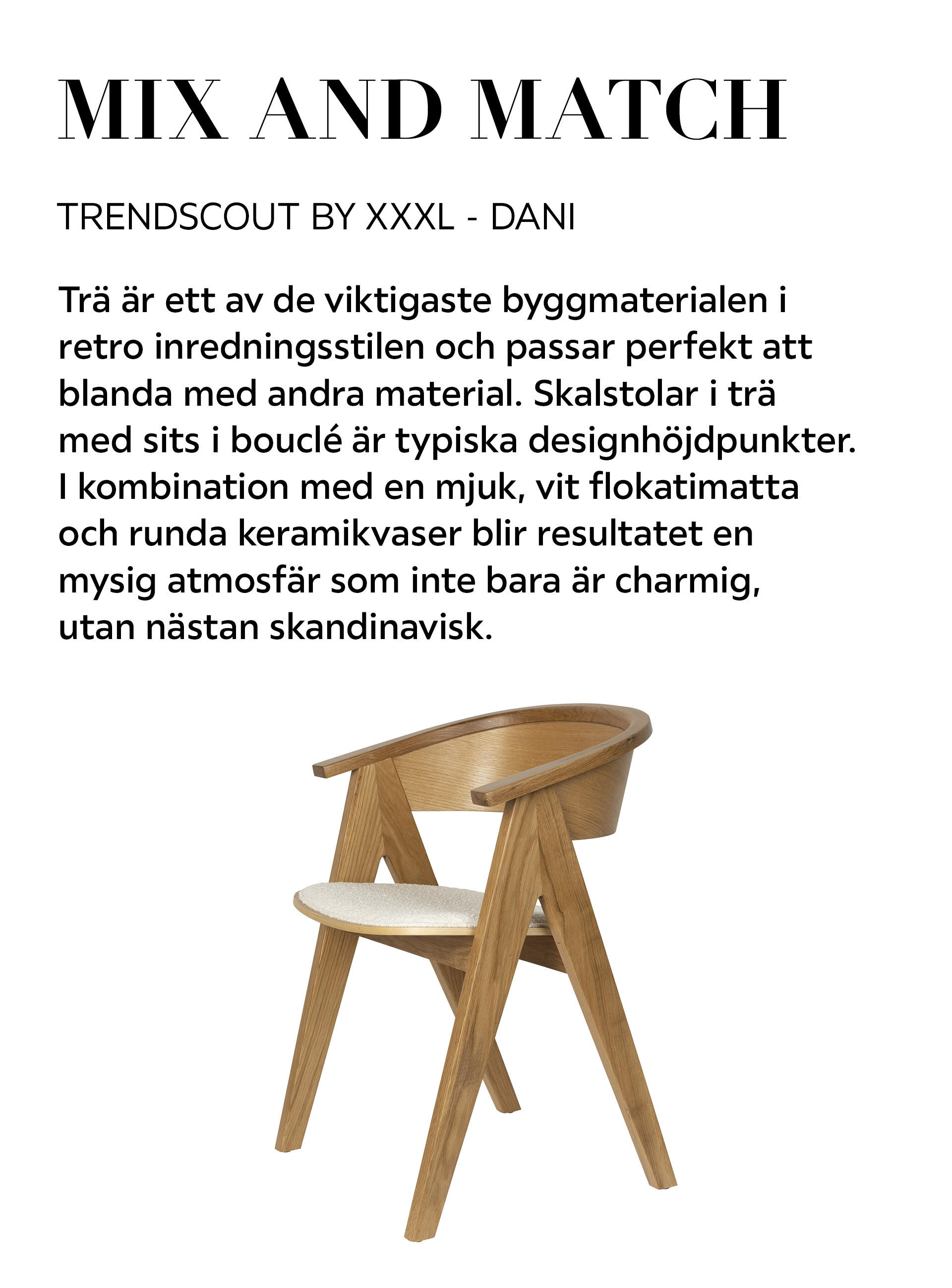 MIX AND MATCH TRENDSCOUT BY XXXL – DANI Trä är ett av de viktigaste byggmaterialen i retro inredningsstilen och passar perfekt att blanda med andra material. Skalstolar i trä med sits i bouclé är typiska designhöjdpunkter.