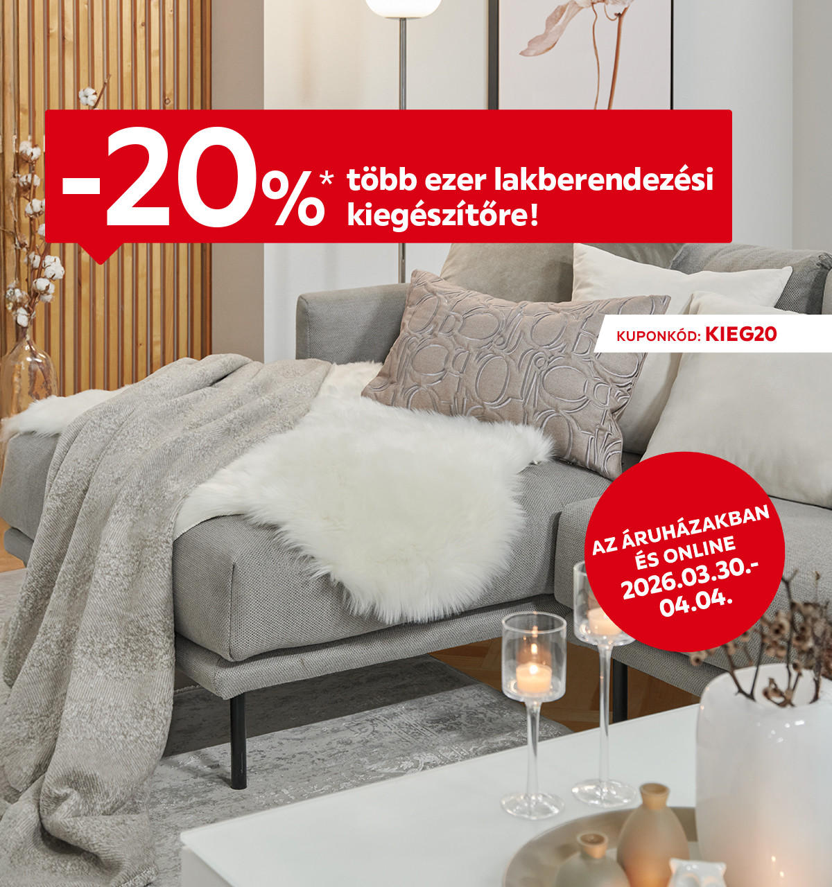 2026.03.30-04.04. között 20% kedvezményt adunk több ezer lakberendezési kiegészítőre az áruházakban és online a KIEG20 kuponkóddal. További információért kattintson a „Kivételek és részletek” gombra.