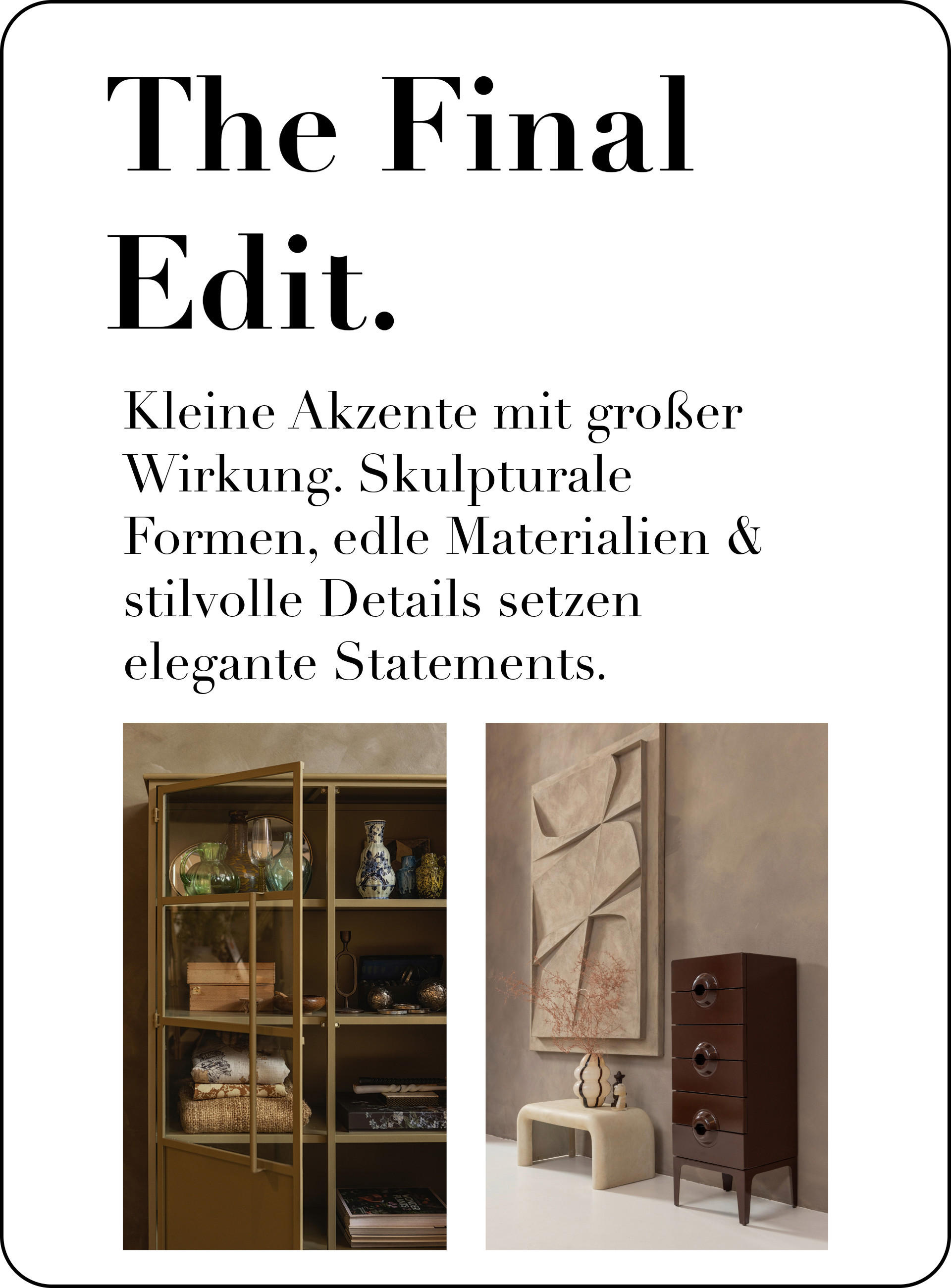 Kleine Akzente mit großer Wirkung. Skulpturale Formen, edle Materialien & stilvolle Details setzen elegante Statements.