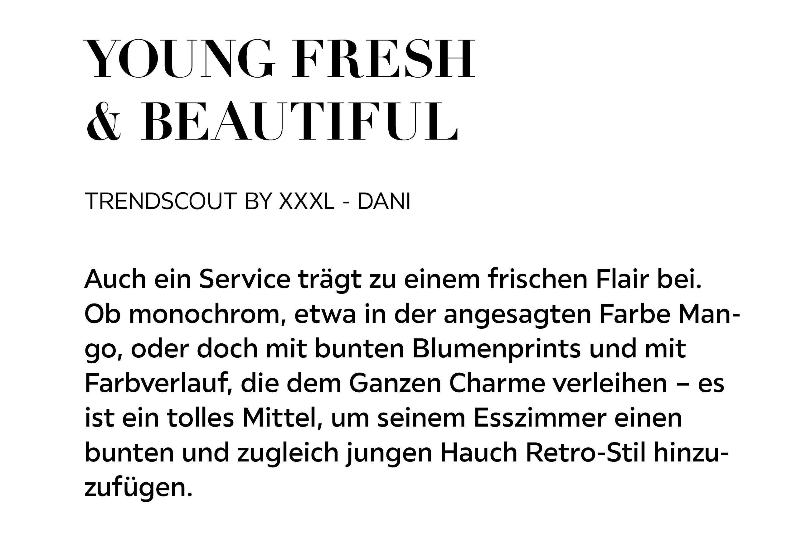 YOUNG, FRESH &amp; BEAUTIFUL Auch ein Service trägt zu einem frischen Flair bei. Ob monochrom, etwa in der angesagten Farbe Mango, oder doch mit bunten Blumenprints und mit Farbverlauf, die dem Ganzen Charme verleihen – es ist ein tolles Mittel...