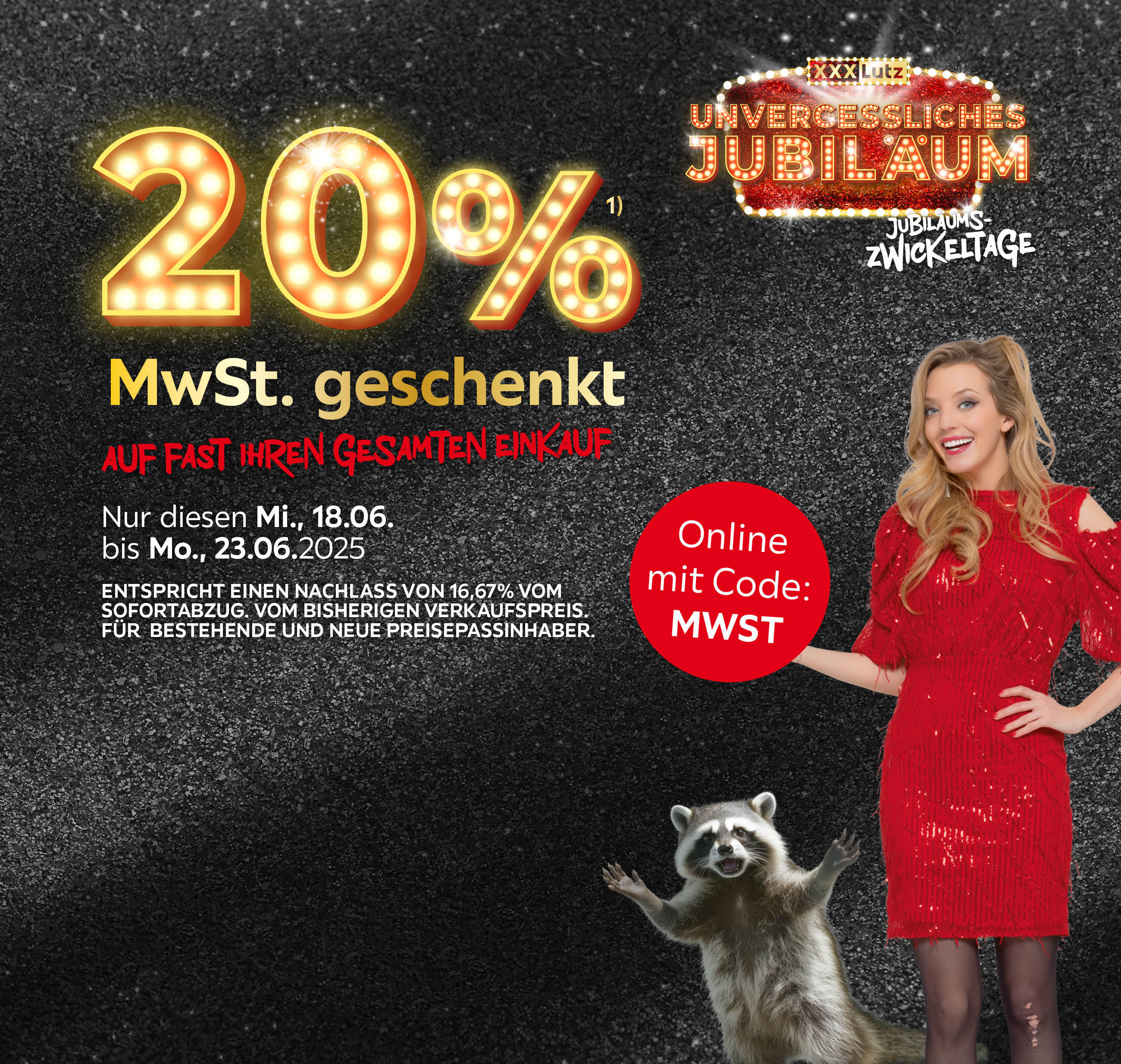 XXXLutz UNVERGESSLICHES JUBILÄUM, Jubiläumszwickeltage, 20% MwSt. geschenkt auf fast Ihren gesamten Einkauf; Nur diesen Mi., 18.06. bis Mo., 23.06.2025. Entspricht einem Nachlass von 16,67%, für bestehende und neue Preisepassinhaber. Online mit Code: MWST
