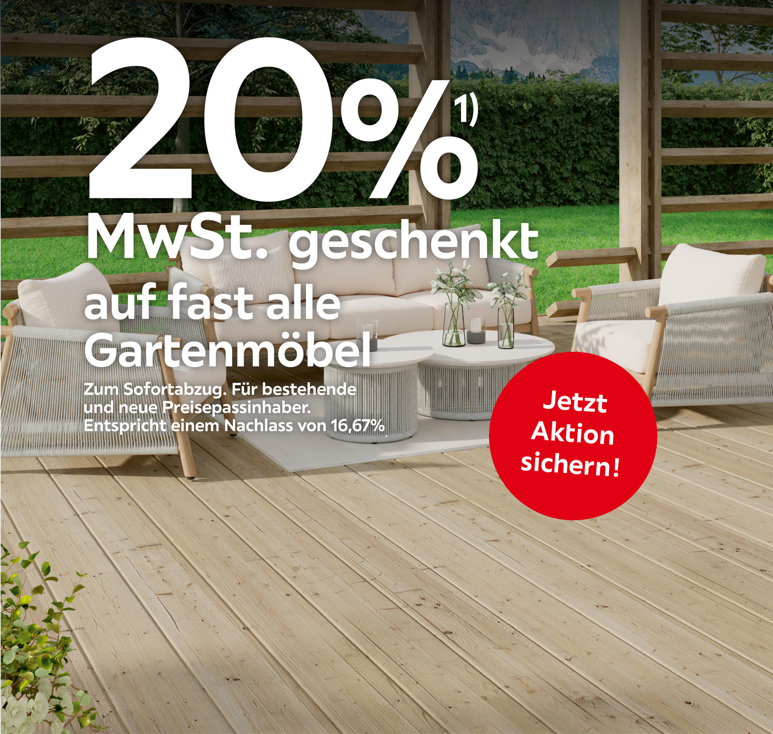 20%¹) MwSt. geschenkt auf fast alle Gartenmöbel Zum Sofortabzug. Für bestehende und neue Preisepassinhaber. Entspricht einem Nachlass von 16,67%. Jetzt Aktion sichern!