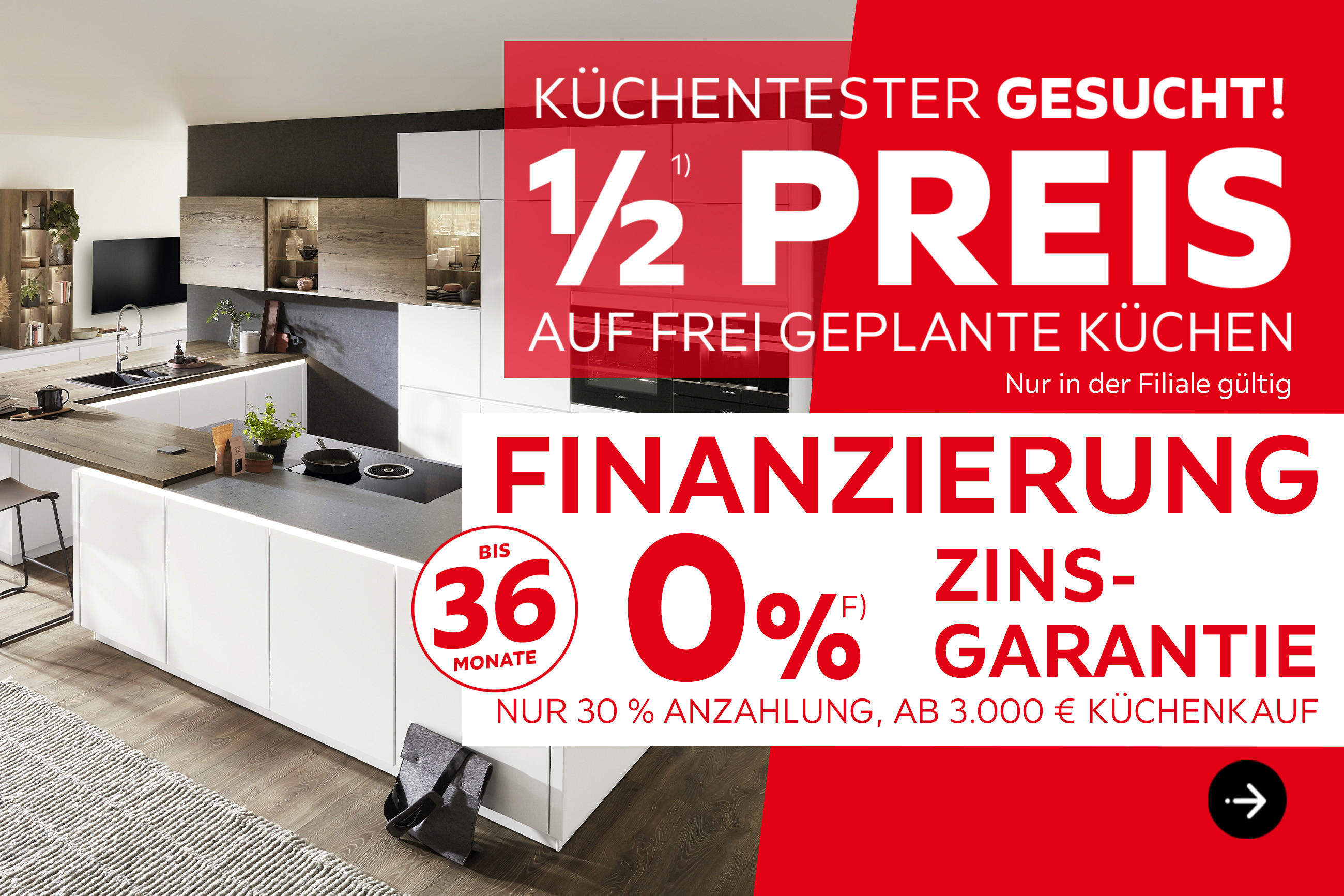 Küchentester gesucht! 1/2 Preis auf frei geplante Küchen, nur in der Filiale gültig. Finanzierung bis 36 Monate, 0% Zinsgarantie, nur 30% Anzahlung, ab 3.000€ Küchenkauf